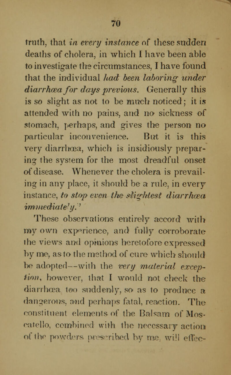 truth, that in every instance of these sudden deaths of cholera, in which I have been able to investigate the circumstances, I have found that the individual had been laboring- under diarrhoea for days previous. Generally this is so slig-ht as not to be much noticed; it is attended with no pains, and no sickness of stomach, perhaps, and gives the person no particular inconvenience. But it is this very diarrhoea, which is insidiously prepar- ing the system for the most dreadful onset of disease. Whenever the cholera is prevail- ing in any place, it should be a rule, in every instance, to stop even the sUq-ltlest diarrhoea immediately.'' These observations entirely accord with my own experience, and fully corroborate the views and opinions heretofore expressed by me, as to the method of cure which should be adopted—with the very material excep- tion, however, that I would not check the diarrhoea too suddenly, so as to produce a dangerous, and perhaps fatal, reaction. The constituent elements-of the Balsam of Mos- catello, combined with the necessary action of ihe powders prescribed by me, will effec-