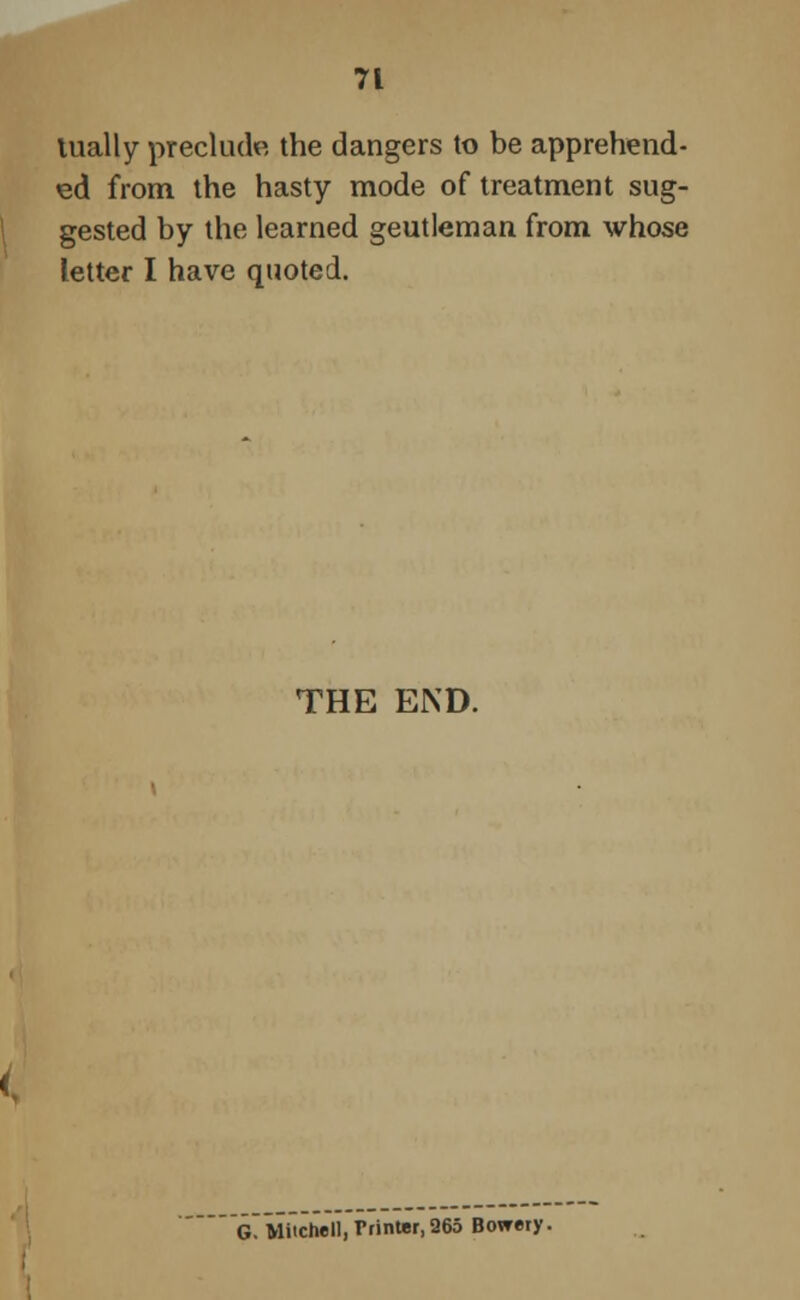 lually preclude the dangers to be apprehend- ed from the hasty mode of treatment sug- gested by the learned geutleman from whose letter I have quoted. THE END. ~G~ Mitchell, Printer, 265 Bowery.