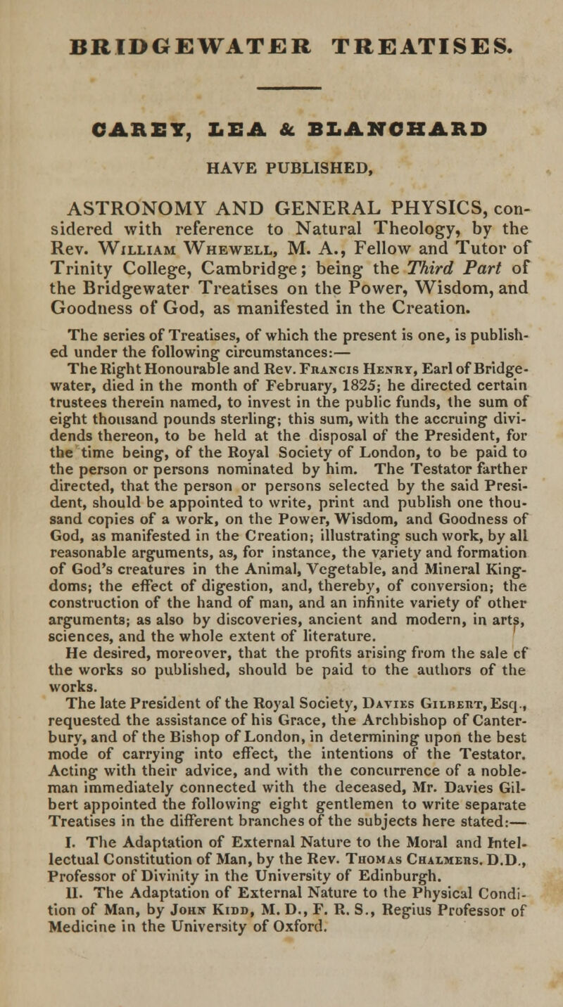BRIDGEWATER TREATISES. CARET, LEA & BLANCBARD HAVE PUBLISHED, ASTRONOMY AND GENERAL PHYSICS, con- sidered with reference to Natural Theology, by the Rev. William Whewell, M. A., Fellow and Tutor of Trinity College, Cambridge; being the Third Part of the Bridgewater Treatises on the Power, Wisdom, and Goodness of God, as manifested in the Creation. The series of Treatises, of which the present is one, is publish- ed under the following circumstances:— The Right Honourable and Rev. Francis Henry, Earl of Bridge- water, died in the month of February, 1825; he directed certain trustees therein named, to invest in the public funds, the sum of eight thousand pounds sterling; this sum, with the accruing divi- dends thereon, to be held at the disposal of the President, for the time being, of the Royal Society of London, to be paid to the person or persons nominated by him. The Testator farther directed, that the person or persons selected by the said Presi- dent, should be appointed to write, print and publish one thou- sand copies of a work, on the Power, Wisdom, and Goodness of God, as manifested in the Creation; illustrating such work, by all reasonable arguments, as, for instance, the variety and formation of God's creatures in the Animal, Vegetable, and Mineral King- doms; the effect of digestion, and, thereby, of conversion; the construction of the hand of man, and an infinite variety of other arguments; as also by discoveries, ancient and modern, in arts, sciences, and the whole extent of literature. He desired, moreover, that the profits arising from the sale cf the works so published, should be paid to the authors of the works. The late President of the Royal Society, Davies Gilbert, Esq., requested the assistance of his Grace, the Archbishop of Canter- bury, and of the Bishop of London, in determining upon the best mode of carrying into effect, the intentions of the Testator. Acting with their advice, and with the concurrence of a noble- man immediately connected with the deceased, Mr. Davies Gil- bert appointed the following eight gentlemen to write separate Treatises in the different branches of the subjects here stated:— I. The Adaptation of External Nature to the Moral and Intel- lectual Constitution of Man, by the Rev. Thomas Chalmers. D.D., Professor of Divinity in the University of Edinburgh. U. The Adaptation of External Nature to the Physical Condi- tion of Man, by John Kisd, M. D., F. R. S., Regius Professor of Medicine in the University of Oxford.