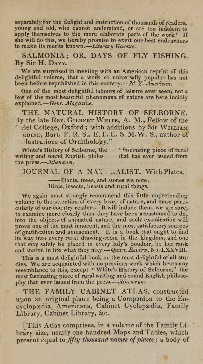 separately for the delight and instruction of thousands of readers, young and old, who cannot understand, or are too indolent to apply themselves to the more elaborate parts of the work? If she will do this, we hereby promise to exert our best endeavours to make its merits known.—Literary Gazette. SALMONIA; OR, DAYS OF FLY FISHING. By Sir H. Davy. We are surprised in meeting with an American reprint of this delightful volume, that a work so universally popular has not been before republished in this country.—N. Y. American. One of the most delightful labours of leisure ever seen; not a few of the most beautiful phenomena of nature are here lucidly explained.—Gent. Magazine. THE NATURAL HISTORY OF SELBORNE. 3y the late Rev. Gilbert White, A. M., Fellow of the riel College, Oxford; with additions by Sir William rdine, Bart. F. R. S., E. F. L. S. M. W. S., author of lustrations of Ornithology. White's History of Selborne, the ' fascinating piece of rural writing and sound English philos that has ever issued from the press.—Athenxum. JOURNAL OF A NA1 ^ALIST. With Plates. Plants, trees, and stones we note; Birds, insects, beasts and rural things. We again most strongly recommend this little unpretending volume to the attention of every lover of nature, and more parti- cularly of our country readers. It will induce them, we are sure, to examine more closely than the}' have been accustomed to do, into the objects of animated nature, and such examination will prove one of the most innocent, and the most satisfactory sources of gratification and amusement. It is a book that ought to find its way into every rural drawing-room in the kingdom, and one that may safely be placed in every lady's boudoir, be her rank and station in life what they may.— Quart. Revieiv, No. LXXVIII. This is a most delightful book on the most delightful of all stu- dies. We are acquainted with no previous work which bears any resemblance to this, except White's History of Selborne, the most fascinating piece of rural writing and sound English philoso- phy that ever issued from the press.—Athenaeum. THE FAMILY CABINET ATLAS, constructed upon an original plan : being a Companion to the En- cyclopaedia Americana, Cabinet Cyclopaedia, Family Library, Cabinet Library, &c. [This Atlas comprises, in a volume of the Family Li- brary size, nearly one hundred Maps and Tables, which present equal tojifty thousand names of places; a body of