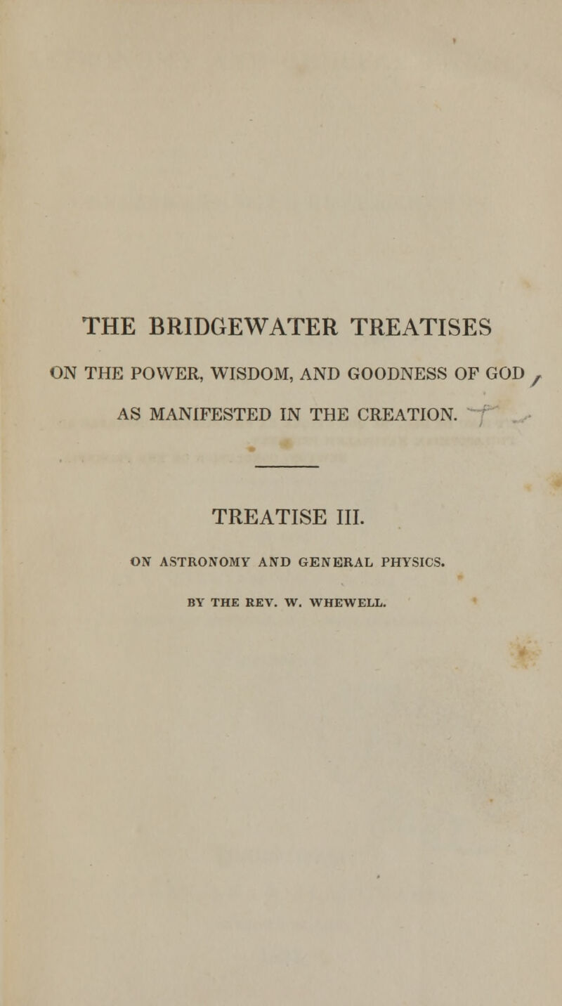 THE BRIDGEWATER TREATISES ON THE POWER, WISDOM, AND GOODNESS OF GOD , AS MANIFESTED IN THE CREATION. TREATISE III. ON ASTRONOMY AND GENERAL PHYSICS. BY THE REV. W. WHEWELL.