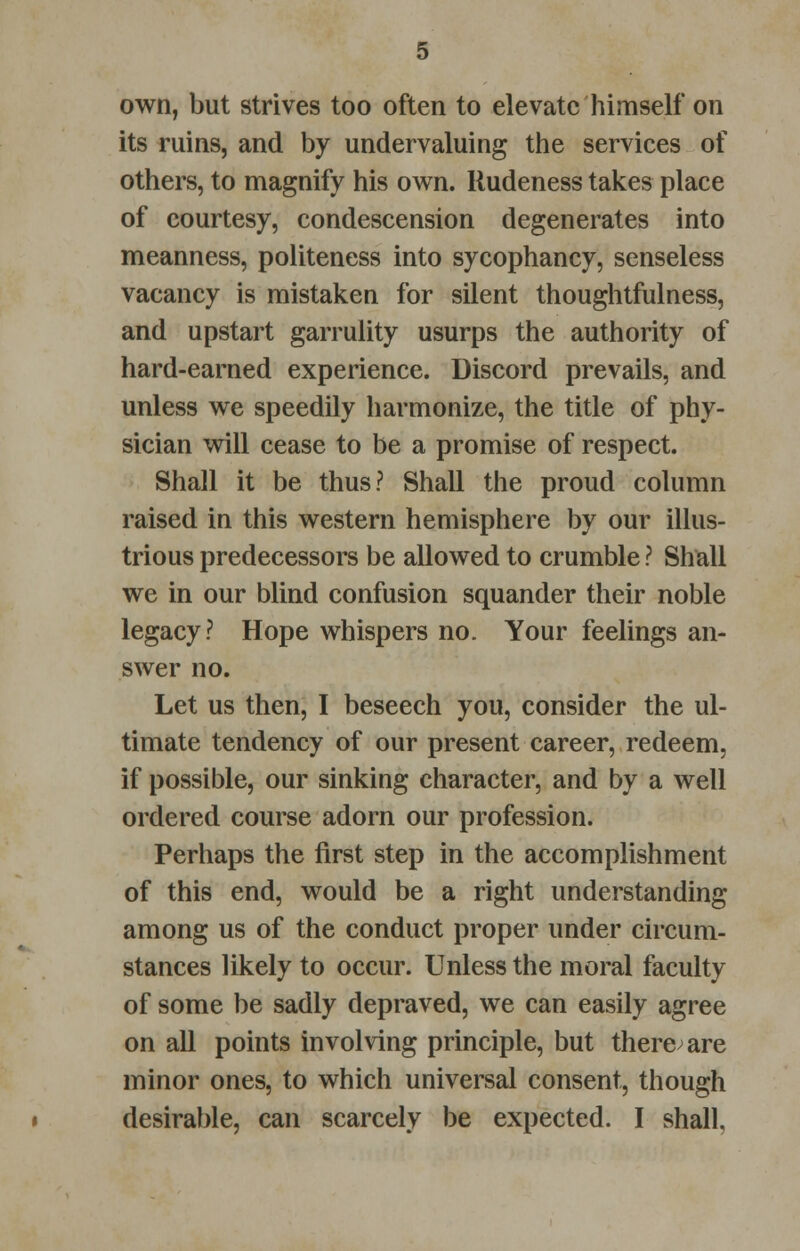 own, but strives too often to elevate himself on its ruins, and by undervaluing the services of others, to magnify his own. Rudeness takes place of courtesy, condescension degenerates into meanness, politeness into sycophancy, senseless vacancy is mistaken for silent thoughtfulness, and upstart garrulity usurps the authority of hard-earned experience. Discord prevails, and unless we speedily harmonize, the title of phy- sician will cease to be a promise of respect. Shall it be thus? Shall the proud column raised in this western hemisphere by our illus- trious predecessors be allowed to crumble ? Shall we in our blind confusion squander their noble legacy? Hope whispers no. Your feelings an- swer no. Let us then, I beseech you, consider the ul- timate tendency of our present career, redeem, if possible, our sinking character, and by a well ordered course adorn our profession. Perhaps the first step in the accomplishment of this end, would be a right understanding among us of the conduct proper under circum- stances likely to occur. Unless the moral faculty of some be sadly depraved, we can easily agree on all points involving principle, but there are minor ones, to which universal consent, though desirable, can scarcely be expected. I shall.