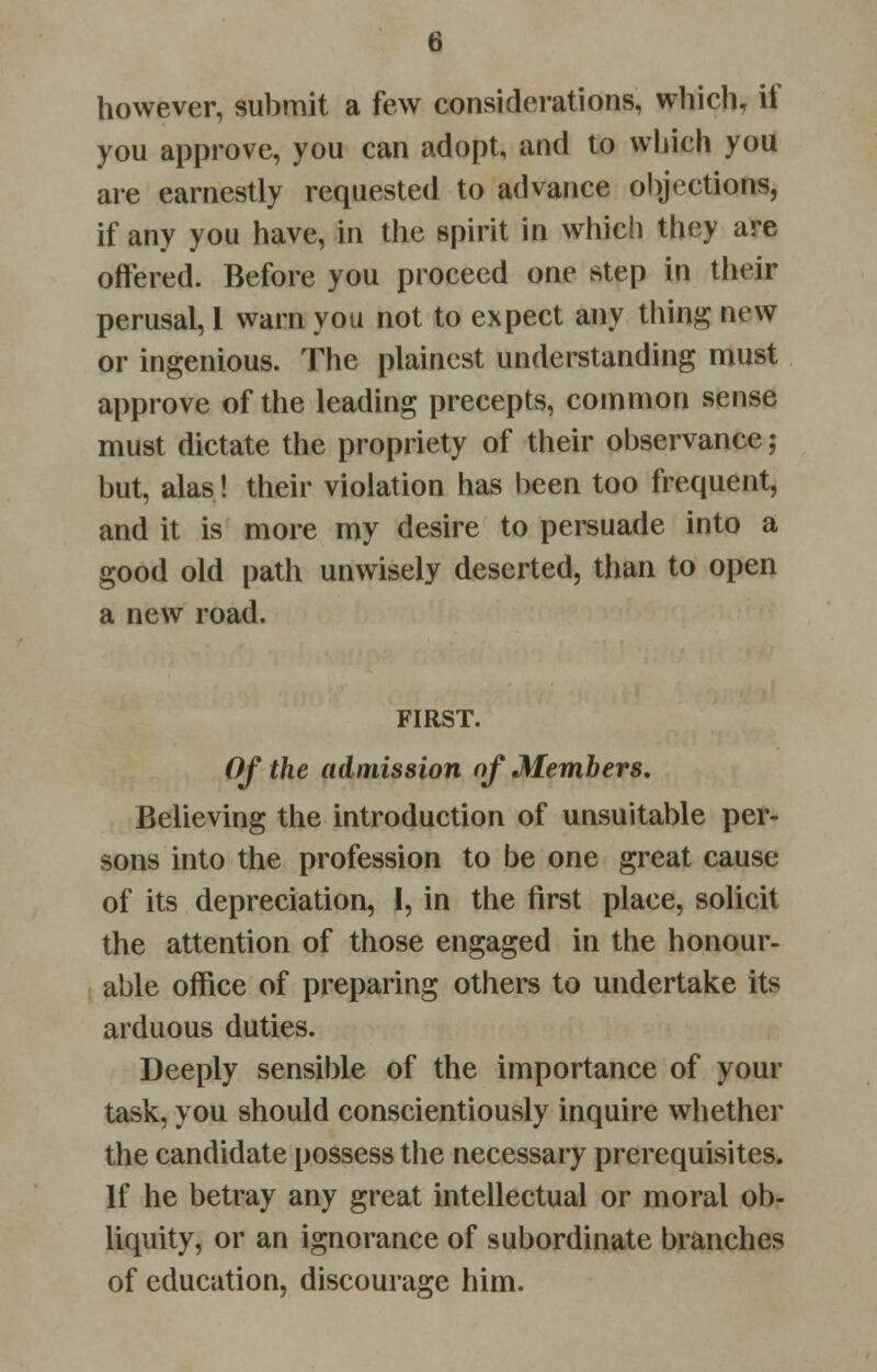 however, submit a few considerations, which, if you approve, you can adopt, and to which you are earnestly requested to advance objections, if any you have, in the spirit in which they are offered. Before you proceed one step in their perusal, 1 warn you not to expect any thing new or ingenious. The plainest understanding must approve of the leading precepts, common sense must dictate the propriety of their observance; but, alas! their violation has been too frequent, and it is more my desire to persuade into a good old path unwisely deserted, than to open a new road. FIRST. Of the admission of Members. Believing the introduction of unsuitable per- sons into the profession to be one great cause of its depreciation, I, in the first place, solicit the attention of those engaged in the honour- able office of preparing others to undertake its arduous duties. Deeply sensible of the importance of your task, you should conscientiously inquire whether the candidate possess the necessary prerequisites. If he betray any great intellectual or moral ob- liquity, or an ignorance of subordinate branches of education, discourage him.