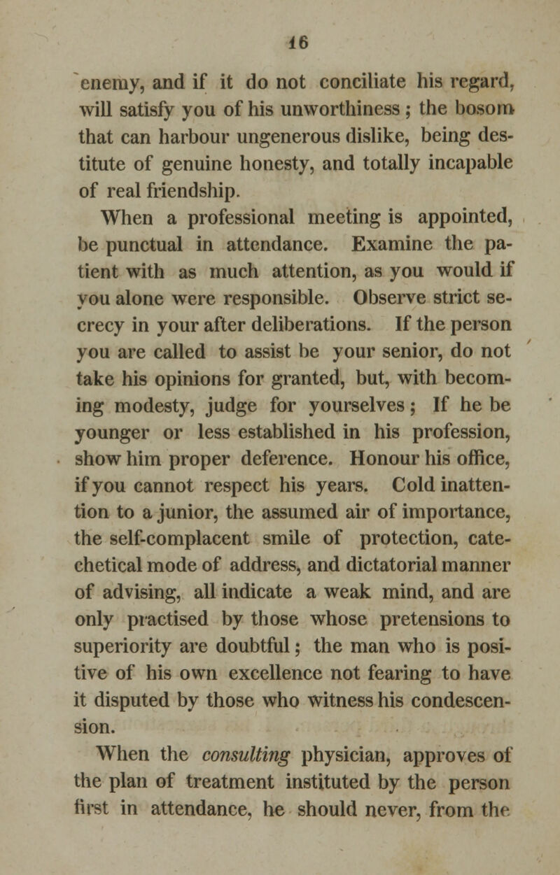 enemy, and if it do not conciliate his regard, will satisfy you of his unworthiness ; the bosom that can harbour ungenerous dislike, being des- titute of genuine honesty, and totally incapable of real friendship. When a professional meeting is appointed, be punctual in attendance. Examine the pa- tient with as much attention, as you would if you alone were responsible. Observe strict se- crecy in your after deliberations. If the person you are called to assist be your senior, do not take his opinions for granted, but, with becom- ing modesty, judge for yourselves; If he be younger or less established in his profession, show him proper deference. Honour his office, if you cannot respect his years. Cold inatten- tion to a junior, the assumed air of importance, the self-complacent smile of protection, cate- chetical mode of address, and dictatorial manner of advising, all indicate a weak mind, and are only practised by those whose pretensions to superiority are doubtful; the man who is posi- tive of his own excellence not fearing to have it disputed by those who witness his condescen- sion. When the consulting physician, approves of the plan of treatment instituted by the person first in attendance, he should never, from the