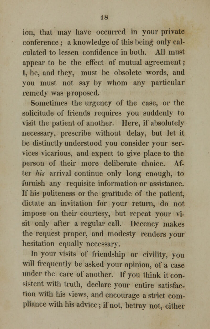 ion, that may have occurred in your private conference; a knowledge of this being only cal- culated to lessen confidence in both. All must appear to be the effect of mutual agreement ; I, he, and they, must be obsolete words, and you must not say by whom any particular remedy was proposed. Sometimes the urgency of the case, or the solicitude of friends requires you suddenly to visit the patient of another. Here, if absolutely necessary, prescribe without delay, but let it be distinctly understood you consider your ser- vices vicarious, and expect to give place to the person of their more deliberate choice. Af- ter his arrival continue only long enough, to furnish any requisite information or assistance. If his politeness or the gratitude of the patient, dictate an invitation for your return, do not impose on their courtesy, but repeat your vi- sit only after a regular call. Decency makes the request proper, and modesty renders your hesitation equally necessary. In your visits of friendship or civility, you will frequently be asked your opinion, of a case under the care of another. If you think it con- sistent with truth, declare your entire satisfac- tion with his views, and encourage a strict com- pliance with his advice; if not, betray not, either