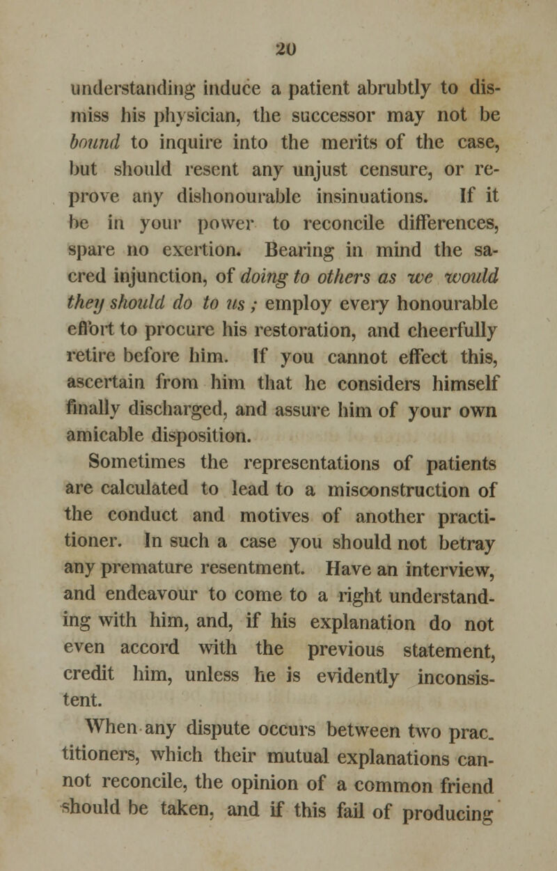 understanding induce a patient abrubtly to dis- miss his physician, the successor may not be bound to inquire into the merits of the case, but should resent any unjust censure, or re- prove any dishonourable insinuations. If it be in your power to reconcile differences, spare no exertion. Bearing in mind the sa- cred injunction, of doing to others as we would they should do to us; employ every honourable effort to procure his restoration, and cheerfully retire before him. If you cannot effect this, ascertain from him that he considers himself finally discharged, and assure him of your own amicable disposition. Sometimes the representations of patients are calculated to lead to a misconstruction of the conduct and motives of another practi- tioner. In such a case you should not betray any premature resentment. Have an interview, and endeavour to come to a right understand- ing with him, and, if his explanation do not even accord with the previous statement, credit him, unless he is evidently inconsis- tent. When any dispute occurs between two prac. titioners, which their mutual explanations can- not reconcile, the opinion of a common friend should be taken, and if this fail of producing