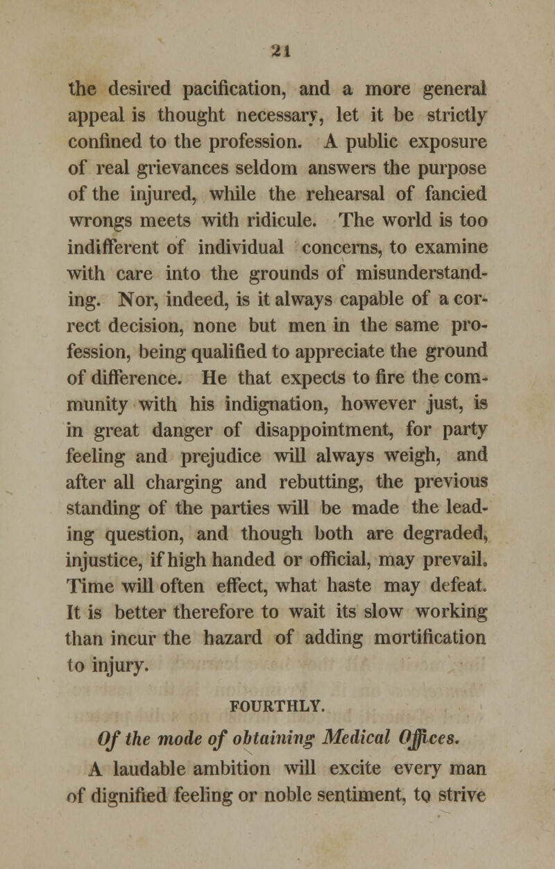 the desired pacification, and a more general appeal is thought necessary, let it be strictly confined to the profession. A public exposure of real grievances seldom answers the purpose of the injured, while the rehearsal of fancied wrongs meets with ridicule. The world is too indifferent of individual concerns, to examine with care into the grounds of misunderstand- ing. Nor, indeed, is it always capable of a cor- rect decision, none but men in the same pro- fession, being qualified to appreciate the ground of difference. He that expects to fire the com- munity with his indignation, however just, is in great danger of disappointment, for party feeling and prejudice will always weigh, and after all charging and rebutting, the previous standing of the parties will be made the lead- ing question, and though both are degraded, injustice, if high handed or official, may prevail. Time will often effect, what haste may defeat. It is better therefore to wait its slow working than incur the hazard of adding mortification to injury. FOURTHLY. Of the mode of obtaining Medical Offices. A laudable ambition will excite every man of dignified feeling or noble sentiment, to strive