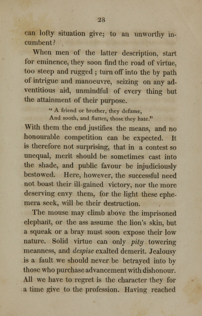 can lofty situation give; to an unworthy in- cumbent ? When men of the latter description, start for eminence, they soon find the road of virtue, too steep and rugged ; turn off into the by path of intrigue and manoeuvre, seizing on any ad- ventitious aid, unmindful of every thing but the attainment of their purpose. A friend or brother, they defame, And sooth, and flatter, those they hate. With them the end justifies the means, and no honourable competition can be expected. It is therefore not surprising, that in a contest so unequal, merit should be sometimes cast into the shade, and public favour be injudiciously bestowed. Here, however, the successful need not boast their ill-gained victory, nor the more deserving envy them, for the light these ephe- mera seek, will be their destruction. The mouse may climb above the imprisoned elephant, or the ass assume the lion's skin, but a squeak or a bray must soon expose their low nature. Solid virtue can only pity towering meanness, and despise exalted demerit. Jealousy is a fault we should never be betrayed into by those who purchase advancement with dishonour. All we have to regret is the character they for a time give to the profession. Having reached