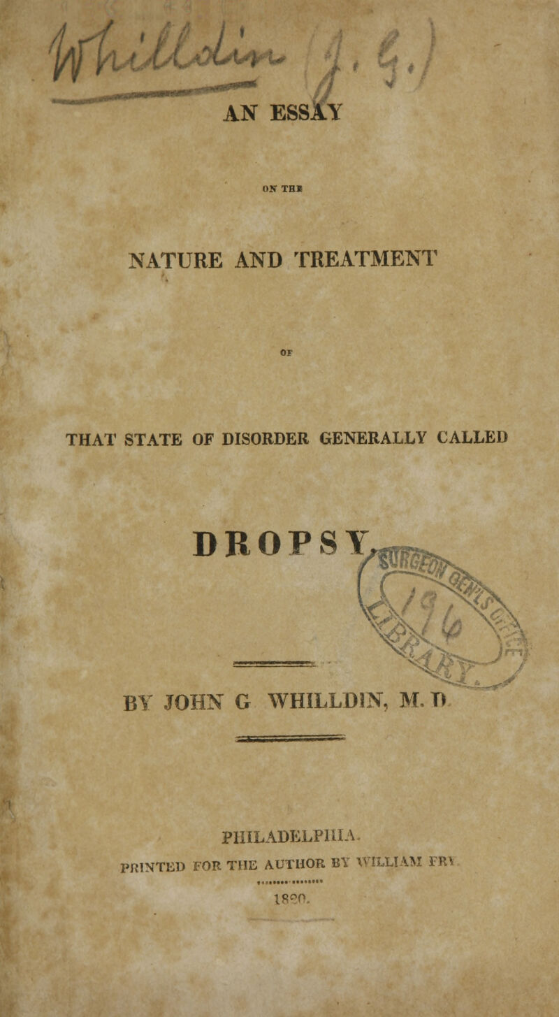 yfjiA^ AN ESSAY NATURE AND TREATMENT THAT STATE OF DISORDER GENERALLY CALLED DROPSY BY JOHN G WHILLD1N, M. T) PHILADELPHIA. PRINTED FOR THE AUTHOR BY WILLIAM TR\ 1820.