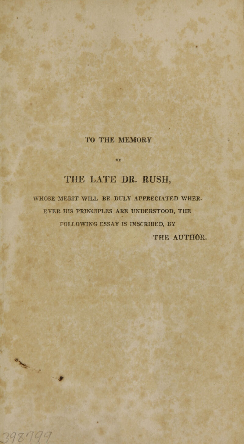 TO THE MEMORY THE LATE DR. RUSH, WHOSE MERIT WILL BE DULY APPRECIATED WHER- EVER HIS PRINCIPLES ARE UNDERSTOOD, THE FOLLOWING ESSAY IS INSCRIBED, BY THE AUTHOR. V