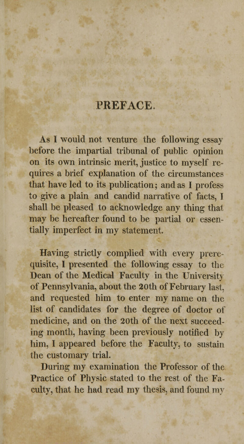 PREFACE. As I would not venture the following essay before the impartial tribunal of public opinion on its own intrinsic merit, justice to myself re- quires a brief explanation of the circumstances that have led to its publication; and as I profess to give a plain and candid narrative of facts, I shall be pleased to acknowledge any thing that may be hereafter found to be partial or essen- tially imperfect in my statement. Having strictly complied with every prere- quisite, I presented the following essay to the Dean of the Medical Faculty in the University of Pennsylvania, about the 20th of February last, and requested him to enter my name on the list of candidates for the degree of doctor of medicine, and on the 20th of the next succeed- ing month, having been previously notified by him, I appeared before the Faculty, to sustain the customary trial. During my examination the Professor of the Practice of Physic stated to the rest of the Fa- culty, that he had read my thesis, and found my