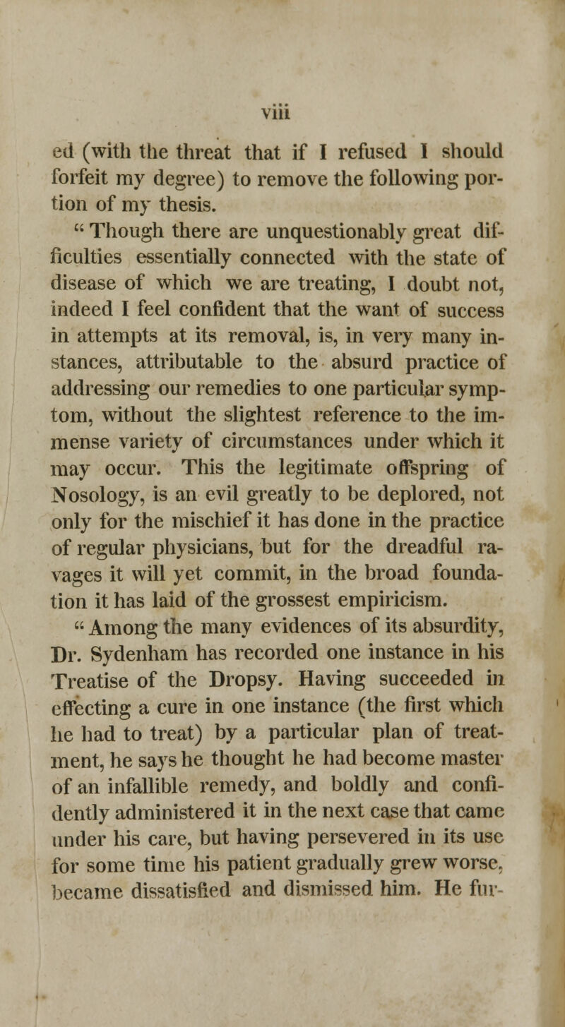 ed (with the threat that if I refused I should forfeit my degree) to remove the following por- tion of my thesis.  Though there are unquestionably great dif- ficulties essentially connected with the state of disease of which we are treating, I doubt not, indeed I feel confident that the want of success in attempts at its removal, is, in very many in- stances, attributable to the absurd practice of addressing our remedies to one particular symp- tom, without the slightest reference to the im- mense variety of circumstances under which it may occur. This the legitimate offspring of Nosology, is an evil greatly to be deplored, not only for the mischief it has done in the practice of regular physicians, but for the dreadful ra- vages it will yet commit, in the broad founda- tion it has laid of the grossest empiricism.  Among the many evidences of its absurdity, Dr. Sydenham has recorded one instance in his Treatise of the Dropsy. Having succeeded in effecting a cure in one instance (the first which he had to treat) by a particular plan of treat- ment, he says he thought he had become master of an infallible remedy, and boldly and confi- dently administered it in the next case that came under his care, but having persevered in its use for some time his patient gradually grew worse, became dissatisfied and dismissed him. He for-