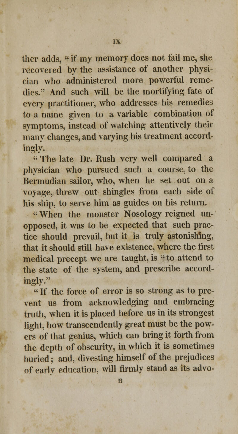 ther adds,  if my memory does not fail me, she recovered by the assistance of another physi- cian who administered more powerful reme- dies. And such will be the mortifying fate of every practitioner, who addresses his remedies to a name given to a variable combination of symptoms, instead of watching attentively their many changes, and varying his treatment accord- ingly.  The late Dr. Rush very well compared a physician who pursued such a course, to the Bermudian sailor, who, when he set out on a voyage, threw out shingles from each side of his ship, to serve him as guides on his return.  When the monster Nosology reigned un- opposed, it was to be expected that such prac- tice should prevail, but it is truly astonishing, that it should still have existence, where the first medical precept we are taught, is  to attend to the state of the system, and prescribe accord- ingly.  If the force of error is so strong as to pre- vent us from acknowledging and embracing truth, when it is placed before us in its strongest light, how transcend ently great must be the pow- ers of that genius, which can bring it forth from the depth of obscurity, in which it is sometimes buried; and, divesting himself of the prejudices of early education, will firmly stand as its advo- B