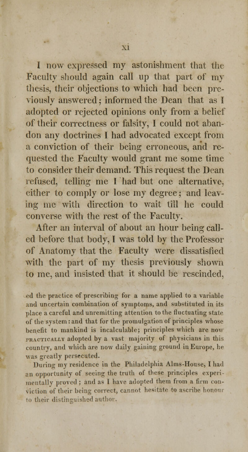 I now expressed my astonishment that the Faculty should again call up that part of my thesis, their objections to which had been pre- viously answered; informed the Dean that as I adopted or rejected opinions only from a belief of their correctness or falsity, I could not aban- don any doctrines I had advocated except from a conviction of their being erroneous, and re- quested the Faculty would grant me some time to consider their demand. This request the Dean refused, telling me I had but one alternative, either to comply or lose my degree; and leav- ing me with direction to wait till he could converse with the rest of the Faculty. After an interval of about an hour being call- ed before that body, I was told by the Professor of Anatomy that the Faculty were dissatisfied with the part of my thesis previously shown to me, and insisted that it should be rescinded, cd the practice of prescribing for a name applied to a variable and uncertain combination of symptoms, and substituted in its place a careful and unremitting attention to the fluctuating state of the system: and that for the promulgation of principles whose benefit to mankind is incalculable; principles which are now tractically adopted by a vast majority of physicians in this country, and which are now daily gaining ground in Europe, he was greatly persecuted. During my residence in the Philadelphia Aims-House, I had an opportunity of seeing the truth of these principles experi- mentally proved; and as I have adopted them from a firm con- viction of their being correct, cannot hesitate to ascribe honour to their distinguished author.