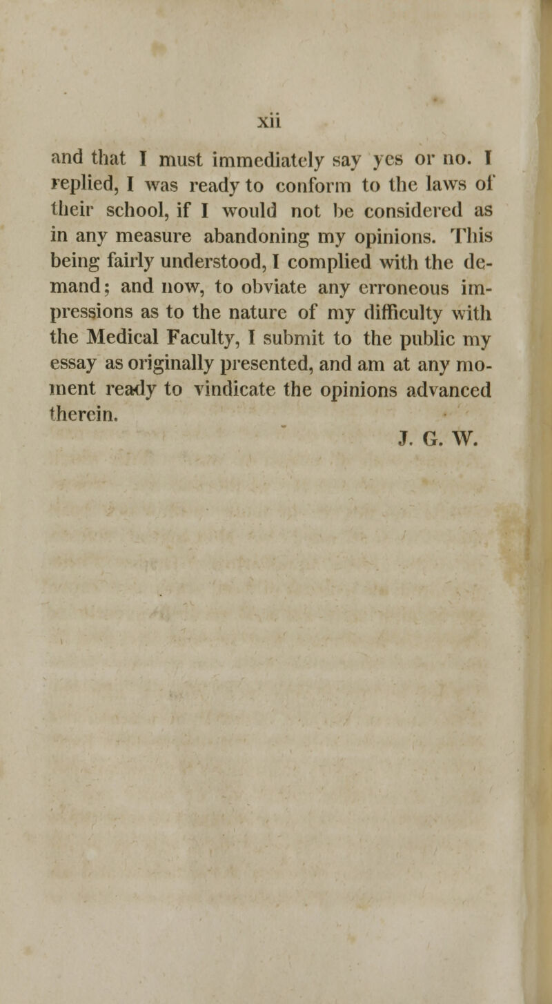 Xll and that I must immediately say yes or no. T replied, I was ready to conform to the laws of their school, if I would not be considered as in any measure abandoning my opinions. This being fairly understood, I complied with the de- mand ; and now, to obviate any erroneous im- pressions as to the nature of my difficulty with the Medical Faculty, I submit to the public my essay as originally presented, and am at any mo- ment ready to vindicate the opinions advanced therein. J. G. W.