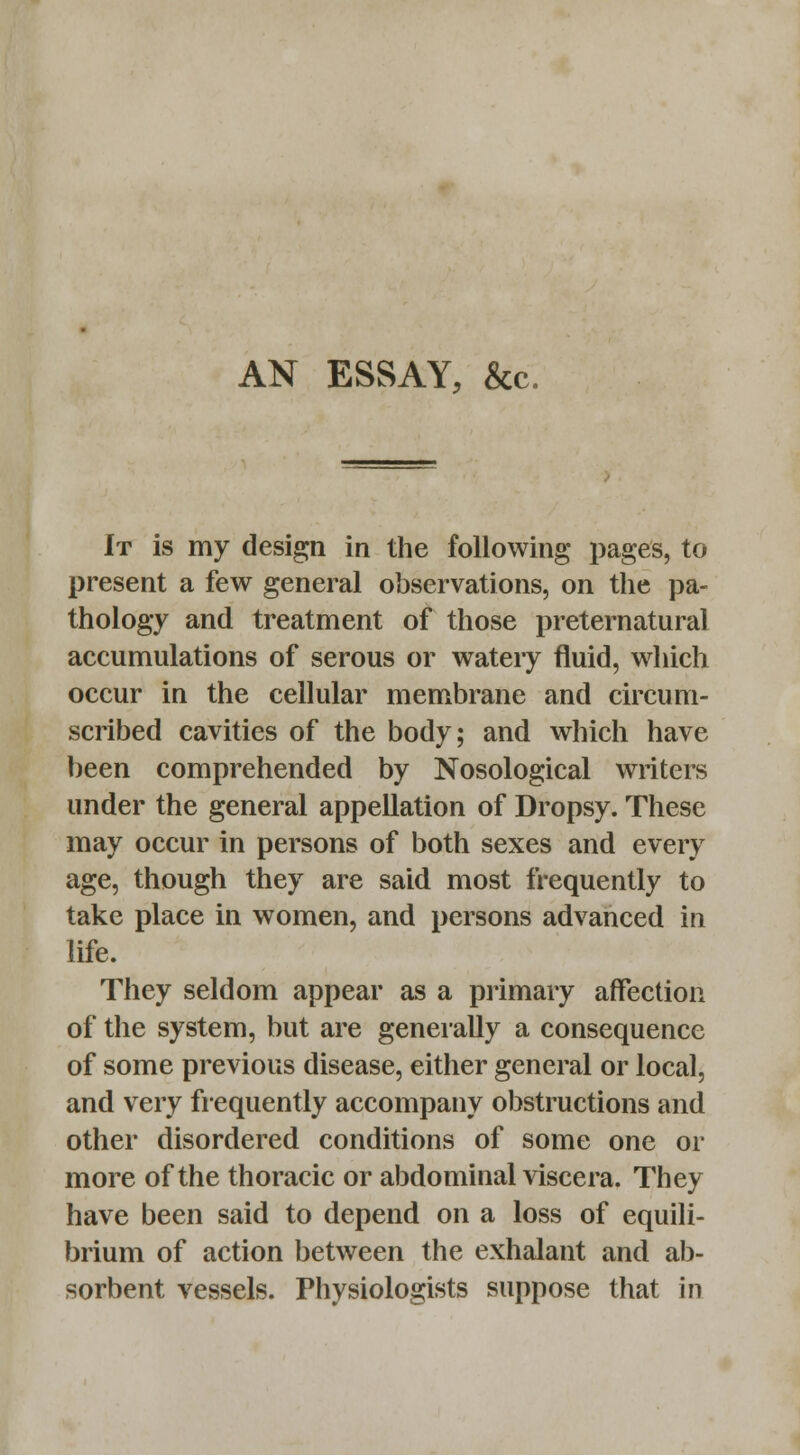 AN ESSAY, &c. It is my design in the following pages, to present a few general observations, on the pa- thology and treatment of those preternatural accumulations of serous or watery fluid, which occur in the cellular membrane and circum- scribed cavities of the body; and which have been comprehended by Nosological writers under the general appellation of Dropsy. These may occur in persons of both sexes and every age, though they are said most frequently to take place in women, and persons advanced in life. They seldom appear as a primary affection of the system, but are generally a consequence of some previous disease, either general or local, and very frequently accompany obstructions and other disordered conditions of some one or more of the thoracic or abdominal viscera. They have been said to depend on a loss of equili- brium of action between the exhalant and ab- sorbent vessels. Physiologists suppose that in