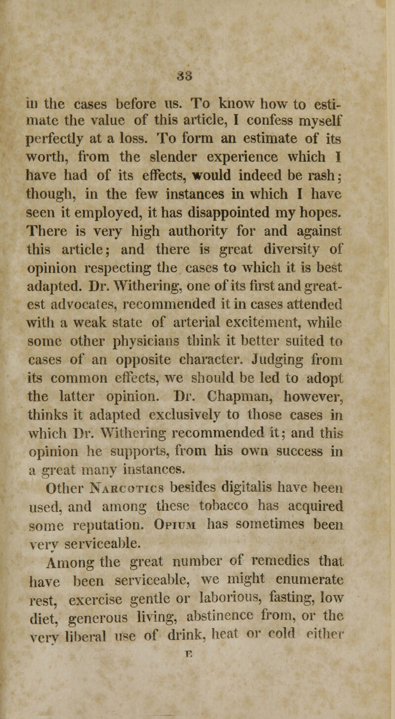 in the cases before us. To know how to esti- mate the value of this article, I confess myself perfectly at a loss. To form an estimate of its worth, from the slender experience which I have had of its effects, would indeed be rash; though, in the few instances in which I have seen it employed, it has disappointed my hopes. There is very high authority for and against this article; and there is great diversity of opinion respecting the cases to which it is best adapted. Dr. Withering, one of its first and great- est advocates, recommended it in cases attended with a weak state of arterial excitement, while some other physicians think it better suited to cases of an opposite character. Judging from its common effects, we should be led to adopt the latter opinion. Dr. Chapman, however, thinks it adapted exclusively to those cases in which Dr. Withering recommended it; and this opinion he supports, from his own success in a great many instances. Other Narcotics besides digitalis have been used, and among these tobacco has acquired some reputation. Opium has sometimes been very serviceable. Among the great number of remedies that have been serviceable, we might enumerate rest, exercise gentle or laborious, fasting, low diet, generous living, abstinence from, or the very liberal use of drink, heat or cold either v.