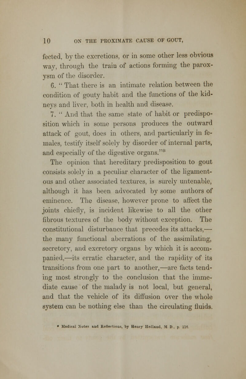 fected, by the excretions, or in some other less obvious way, through the train of actions forming the parox- ysm of the disorder. 6.  That there is an intimate relation between the condition of gouty habit and the functions of the kid- neys and liver, both in health and disease. 7.  And that the same state of habit or predispo- sition which in some persons produces the outward attack of gout, does in others, and particularly in fe- males, testify itself solely by disorder of internal parts, and especially of the digestive organs.* The opinion that hereditary predisposition to gout consists solely in a peculiar character of the ligament- ous and other associated textures, is surely untenable, although it has been advocated by some authors of eminence. The disease, however prone to affect the joints chiefly, is incident likewise to all the other fibrous textures of the body without exception. The constitutional disturbance that precedes its attacks,— the many functional aberrations of the assimilating, secretory, and excretory organs by which it is accom- panied,—its erratic character, and the rapidity of its transitions from one part to another,—are facts tend- ing most strongly to the conclusion that the imme- diate cause of the malady is not local, but general, and that the vehicle of its diffusion over the whole system can be nothing else than the circulating fluids. • Medical Notes a,a<\ Reflections, by Henry Holland, M. D . p 11*3.