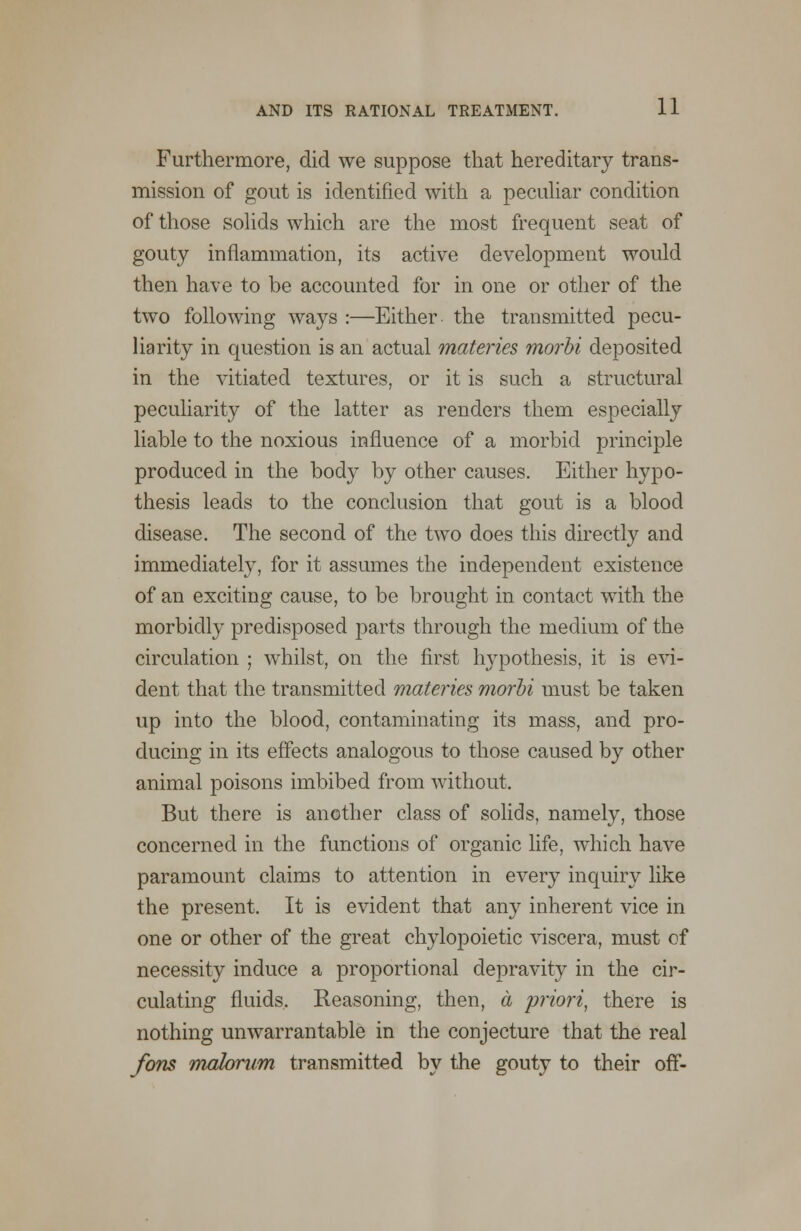 Furthermore, did we suppose that hereditary trans- mission of gout is identified with a peculiar condition of those solids which are the most frequent seat of gouty inflammation, its active development would then have to be accounted for in one or other of the two following ways :—Either the transmitted pecu- liarity in question is an actual materies morbi deposited in the vitiated textures, or it is such a structural peculiarity of the latter as renders them especially liable to the noxious influence of a morbid principle produced in the body by other causes. Either hypo- thesis leads to the conclusion that gout is a blood disease. The second of the two does this directly and immediately, for it assumes the independent existence of an exciting cause, to be brought in contact with the morbidly predisposed parts through the medium of the circulation ; whilst, on the first hypothesis, it is evi- dent that the transmitted materies morbi must be taken up into the blood, contaminating its mass, and pro- ducing in its effects analogous to those caused by other animal poisons imbibed from without. But there is another class of solids, namely, those concerned in the functions of organic life, which have paramount claims to attention in every inquiry like the present. It is evident that any inherent vice in one or other of the great chylopoietic viscera, must of necessity induce a proportional depravity in the cir- culating fluids. Reasoning, then, a priori, there is nothing unwarrantable in the conjecture that the real Jons malorum transmitted by the gouty to their off-