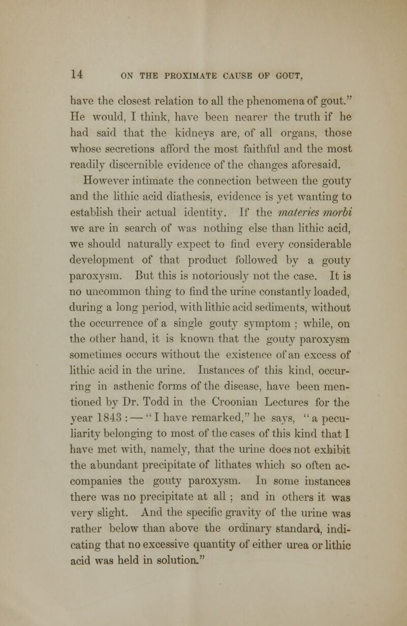 have the closest relation to all the phenomena of gout. He would, I think, have been nearer the truth if he had said that the kidneys are, of all organs, those whose secretions afford the most faithful and the most readily discernible evidence of the changes aforesaid. However intimate the connection between the gouty and the lithic acid diathesis, evidence is yet wanting to establish their actual identity. If the materies morbi we are in search of was nothing else than lithic acid, we should naturally expect to find every considerable development of that product followed by a gouty paroxysm. But this is notoriously not the case. It is no uncommon thing to find the urine constantly loaded, during a long period, with lithic acid sediments, without the occurrence of a single gouty symptom : while, on the other hand, it is known that the gouty paroxysm sometimes occurs without the existence of an excess of lithic acid in the urine. Instances of this kind, occur- ring in asthenic forms of the disease, have been men- tioned by Dr. Todd in the Croonian Lectures for the year 1843 : — I have remarked, he says, a pecu- liarity belonging to most of the cases of this kind that 1 have met with, namely, that the urine does not exhibit the abundant precipitate of lithates which so often ac- companies the gouty paroxysm. In some instances there was no precipitate at all ; and in others it was very slight. And the specific gravity of the urine was rather below than above the ordinary standard, indi- cating that no excessive quantity of either urea or lithic acid was held in solution.