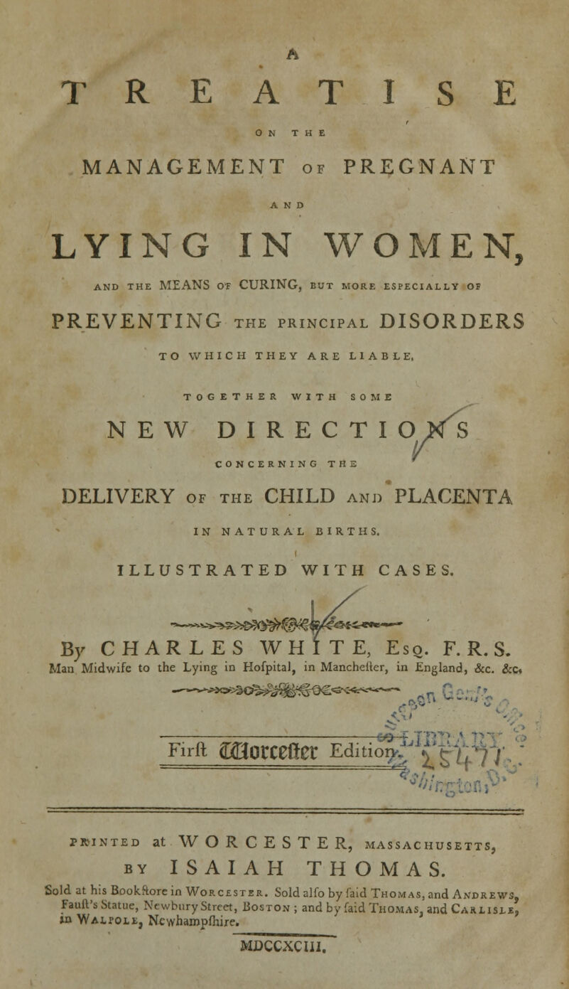 A TREATISE ON THE MANAGEMENT of PREGNANT AND LYING IN WOMEN, AND THE MEANS OF CURING, BUT MORE ESPECIALLY OF PREVENTING the principal DISORDERS TO WHICH THEY ARE LIABLE. TOGETHER WITH SOME NEW DIRECTI o/s CONCERNING THE DELIVERY of the CHILD andPLACENTA IN NATURAL BIRTHS. ILLUSTRATED WITH CASES. By CHARLES WHITE, Eso. F. R. S. Man Midwife to the Lying in HofpitaJ, in Manchester, in England, &c. &c« C y Firft morCCfler Editioy^ffi printed at WORCESTER, Massachusetts, by ISAIAH THOMAS. Sold at his Bookftore in Worcester. Sold alfo by faid Thomas, and Andrews, Fault's Statue, Newbury Street, Boston; and by faid Thomas, and Carlisle, »n Walpole, Newhampfhire. MDCCXCHI.