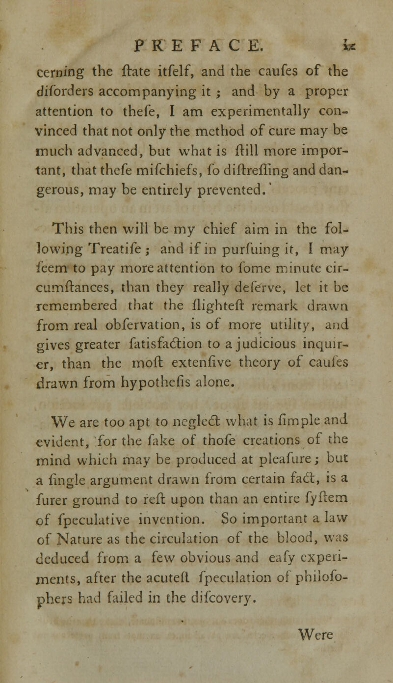 cern/ng the ftate itfelf, and the caufes of the diforders accompanying it ; and by a proper attention to thefe, I am experimentally con- vinced that not only the method of cure may be much advanced, but what is frill more impor- tant, that thefe mifchiefs, fo diftrefTing and dan- gerous, may be entirely prevented.' This then will be my chief aim in the fol- lowing Treatife ; and if in purfuing it, I may ieem to pay more attention to fome minute cir- cumftances, than they really deferve, let it be remembered that the flighteft remark drawn from real obfervation, is of more utility, and gives greater fatisfaction to a judicious inquir- er, than the moft extenfive theory of caufes drawn from hypothefis alone. We are too apt to neglect what is fimple and evident, for the fake of thofe creations of the mind which may be produced at pleafure; but a fingle argument drawn from certain fact, is a furer ground to reft upon than an entire fyflem of fpeculative invention. So important a law of Nature as the circulation of the blood, was deduced from a few obvious and eafy experi- ments, after the acuteft fpeculation of philofo- phers had failed in the difcovery. Were