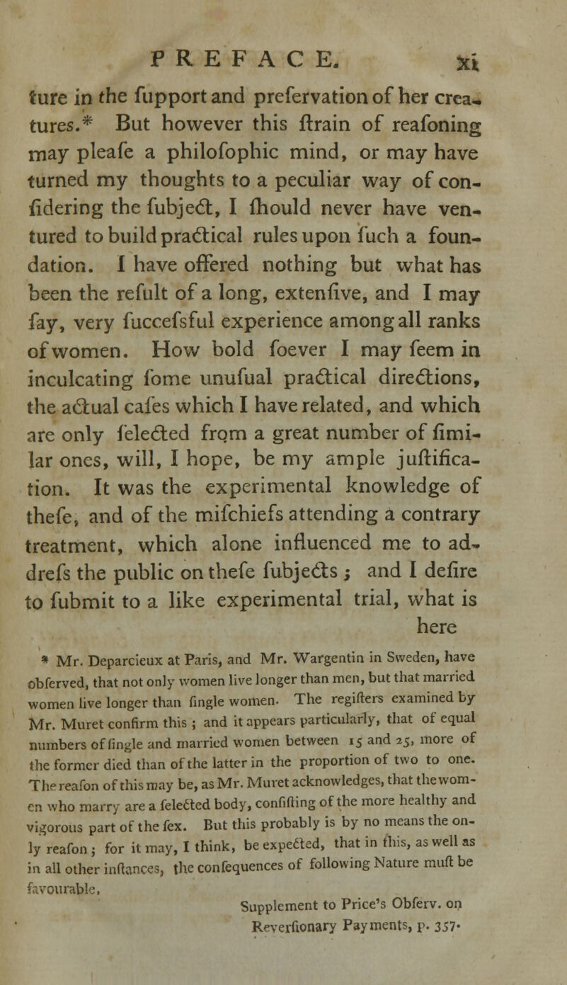 ture in the fupport and prefervation of her crea- tures.* But however this ftrain of reafoning may pleafe a philofophic mind, or may have turned my thoughts to a peculiar way of con- fidering the fubject, I mould never have ven- tured to build practical rules upon f uch a foun- dation. I have offered nothing but what has been the refult of a long, extenfive, and I may fay, very fuccefsful experience among all ranks of women. How bold foever I may feem in inculcating fome unufual practical directions, the actual cafes which I have related, and which are only {'elected from a great number of fimi- lar ones, will, I hope, be my ample junifica- tion. It was the experimental knowledge of thefe, and of the mifchiefs attending a contrary treatment, which alone influenced me to ad- drefs the public on thefe fubje&s ; and I defire to fubmit to a like experimental trial, what is here * Mr. Deparcieux at Paris, and Mr. Wargentin in Sweden, have obferved, that not only women live longer than men, but that married women live longer than fingle women. The regifters examined by Mr. Muret confirm this ; and it appears particularly, that of equal numbers of fingle and married women between 15 and 25, more of the former died than of the latter in the proportion of two to one. The reafon of this may be, as Mr. Muret acknowledges, that the wom- en who marry are a feletted body, confiding of the more healthy and vigorous part of the fex. But this probably is by no means the on- ly reafon j for it may, I think, be expedted, that in this, as well as in all other inftanws, the confequences of following Nature muft be favourable, Supplement to Price's Obferv. on Reverfionary Payments, p. 357-