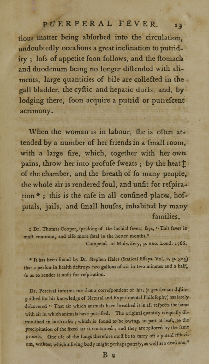 tious matter being abforbed into the circulation, undoubtedly occasions a great inclination to putrid- ity ; lofs of appetite foon follows, and the ftomach and duodenum being no longer diftended with ali- ments, large quantities of bile are collected in the gall bladder, the cyftic and hepatic du£ts, and, by lodging there, foon acquire a putrid or putrefcent acrimony. When the woman is in labour, fhe is often at- tended by a number of her friends in a fmall room, with a large fire, which, together with her own pains, throw her into profufe fweats ; by the heat J of the chamber, and the breath of fo many people, the whole air is rendered foul, and unfit for refpira- tion * ; this is the cafe in all confined places, hof- pitals, jails, and fmall houfes, inhabited by many families, + Dr. Thomas Cooper, fpeaking of the lochial fever, fays,  This fever is moft common, and alfo more fatal in the hotter months. Compend. of Midwifery, p. 220. Lond. 1766, * It has been found by Dr. Stephen Hales (Statical EfTays, Vol. 2, p. 324) that a perfoa in health deftroys two gallons of air in two minutes and a half, fo as to render it unfit for refpiration. Dr. Percival informs me that a correfpondent of his, (a gentleman diftin- guifhed for his knowledge of Natural and Experimental Philofophy) has lately difcovered  That air which animals have breathed is in all refpe&s the fame with air in which animals have putnfied. The original quantity is equally di- minifhed in both cafes ; which is found to be owing, in part at leaft, to the precipitation of the fixed air it contained ; and they are r.eftored by the fame procefs. One ufe of the lungs therefore mud be to carry off a putrid effluvi- um, without which a living body might perhaps putrifyi as well as a dead one, B 2