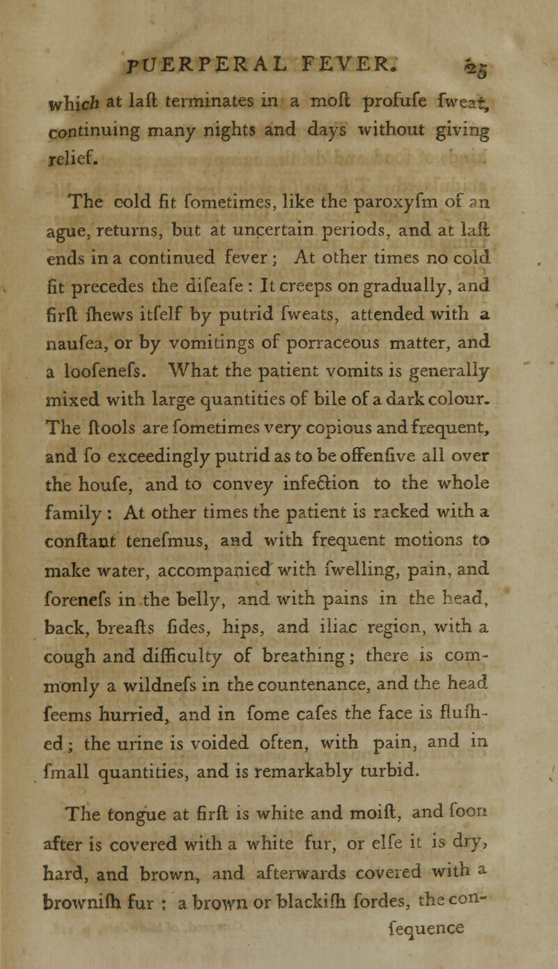 which at laft terminates in a mofl profufe fweat, continuing many nights and days without giving relief. The cold fit fometimes, like the paroxyfm of an ague, returns, but at uncertain periods, and at laft ends in a continued fever; At other times no cold fit precedes the difeafe : It creeps on gradually, and firft (hews itfelf by putrid fweats, attended with a naufea, or by vomitings of porraceous matter, and a loofenefs. What the patient vomits is generally mixed with large quantities of bile of a dark colour. The ftools are fometimes very copious and frequent, and fo exceedingly putrid as to be offenfive all over the houfe, and to convey infection to the whole family : At other times the patient is racked with a conftant tenefmus, and with frequent motions to make water, accompanied with fwelling, pain, and forenefs in the belly, and with pains in the bead, back, breafts fides, hips, and iliac region, with a cough and difficulty of breathing; there is com- monly a wildnefs in the countenance, and the head feems hurried, and in fome cafes the face is flufh- ed; the urine is voided often, with pain, and in fmall quantities, and is remarkably turbid. The tongue at firft is white and moift, and foon after is covered with a white fur, or elfe it is dry, hard, and brown, and afterwards covered with a brownifh fur : a brown or blackifh fordes, the con- fequence