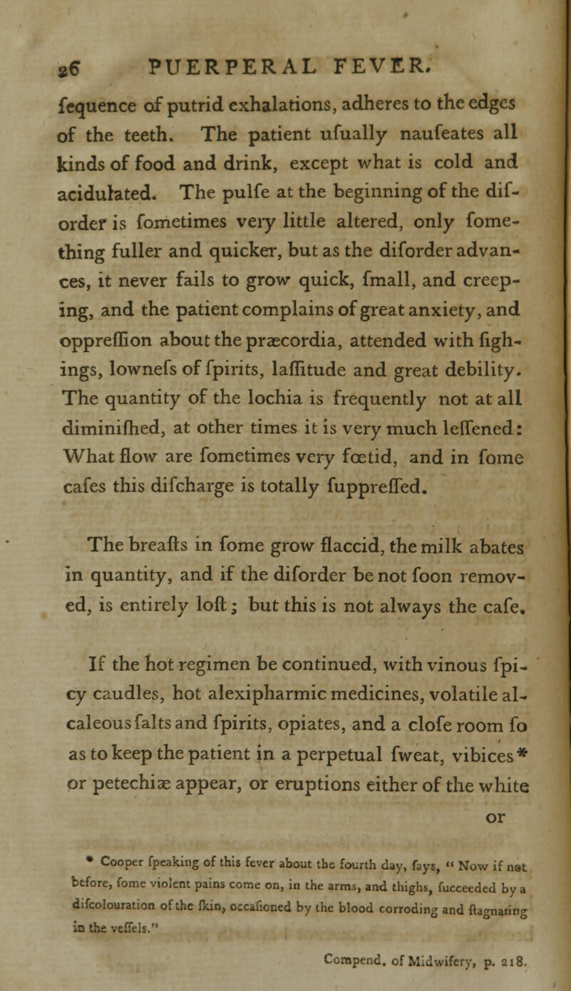 fcquence of putrid exhalations, adheres to the edges of the teeth. The patient ufually naufeates all kinds of food and drink, except what is cold and acidulated. The pulfe at the beginning of the dif- ordef is fometimes veiy little altered, only fome- thing fuller and quicker, but as the diforder advan- ces, it never fails to grow quick, fmall, and creep- ing, and the patient complains of great anxiety, and oppreflion about the praecordia, attended with figh- ings, lownefs of fpirits, lafiitude and great debility. The quantity of the lochia is frequently not at all diminifhed, at other times it is very much leflened: What flow are fometimes very foetid, and in fome cafes this difcharge is totally fupprefled. The breafts in fome grow flaccid, the milk abates in quantity, and if the diforder be not foon remov- ed, is entirely loft; but this is not always the cafe. If the hot regimen be continued, with vinous fpi- cy caudles, hot alexipharmic medicines, volatile al- caleousfaltsand fpirits, opiates, and a clofe room fo as to keep the patient in a perpetual fweat, vibices* or petechias appear, or eruptions either of the white or • Cooper fpeaking of this fever about the fourth day, fays,  Now if nat before, fome violent pains come on, in the arms, and thighs, fucceeded by a difcolouration of the fkin, occaf-oned by the blood corroding and ftagnating in the veffels. Corapend. of Midwifery, p. 218.