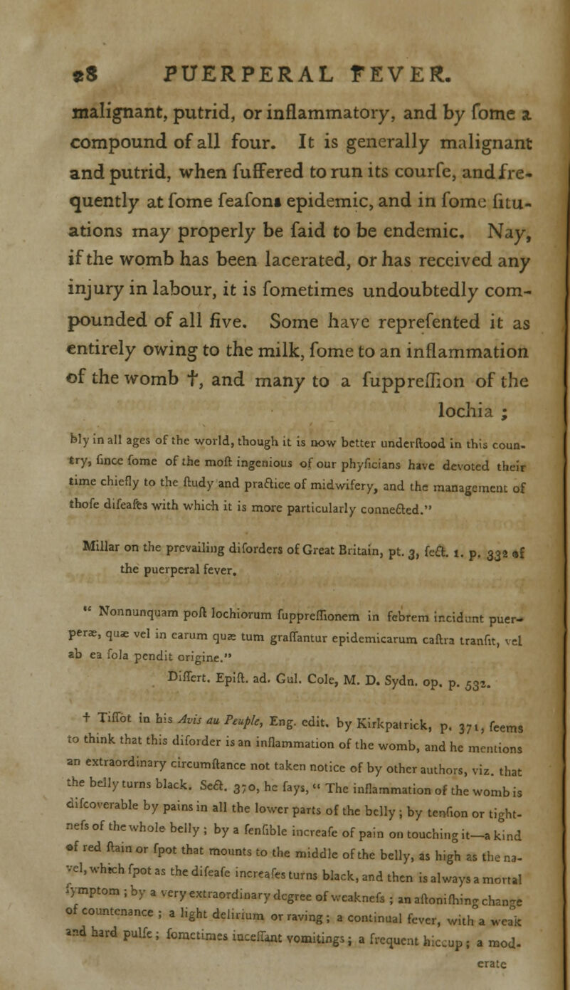 malignant, putrid, or inflammatory, and by fome a compound of all four. It is generally malignant and putrid, when fuffered to run its courfe, and fre- quently at fome feafont epidemic, and in fome fitu- ations may properly be faid to be endemic. Nay, if the womb has been lacerated, or has received any injury in labour, it is fometimes undoubtedly com- pounded of all five. Some have reprefented it as entirely owing to the milk, fome to an inflammation of the womb t, and many to a fuppreihon of the lochia ; bly in all ages of the world, though it is now better underftood in this coun- try, fincc fome of the moft ingenious of our phyficians have devoted their time chiefly to the ftudy and practice of midwifery, and the management of thofe difeafes with which it is more particularly connefted. Millar on the prevailing diforders of Great Britain, pt. 3, feci:. 1. p. 332 «{ the puerperal fever.  Nonnunquam pofl lochiorum fuppremonem in febrem incident puer- perae, quae vel in carum qua turn graffantur epidemicarum caftra tranfit, vel ab ea fola pendit origine. Differt. Epift. ad. Gul. Cole, M. D. Sydn. op. p. 533. + Tiffot in his Avis au Ptuple, Eng. edit, by Kirkpalrick, P. 37t, feems to think that this diforder is an inflammation of the womb, and he mentions an extraordinary circumftance not taken notice of by other authors, viz. that the belly turns black. Se£c. 37o, he fays, « The inflammation of the womb is difcoverable by pains in all the lower parts of the belly ; by tenfion or tight- nefs of the whole belly ; by a fenfible incrcafe of pain on touching it-a kind •f red ftainor fpot that mounts to the middle of the belly, as high as the na- vel, which fpot as the difeafe increafes turns black, and then is always a mortal iymptom j by a very extraordinary degree of weaknefs ; an aftonifW change of countenance ; a light delirium or raving ; a continual fever, witrTa weak «d hard pulfe; fometimes inceilant vomitings; a frequent hiccup; a mod- crate