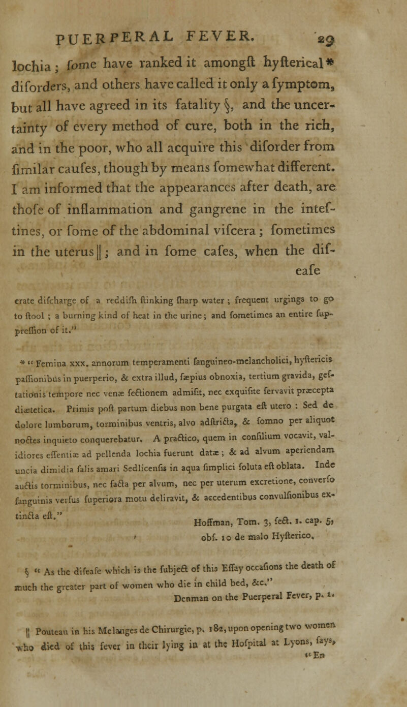 lochia- fame have ranked it amongft hyfterical* diforders, and others have called it only afymptom, but all have agreed in its fatality §, and the uncer- tainty of every method of cure, both in the rich, and in the poor, who all acquire this diforder from fimilar caufes, though by means fomewhat different. I am informed that the appearances after death, are thofe of inflammation and gangrene in the intef- tines, or fome of the abdominal vifcera ; fometimes in the uterus ||; and in fome cafes, when the dif- eafe erate difcharge of a rcddifh (linking (harp water ; frequent urgings to go to ftool ; a burning kind of heat in the urine; and fometimes an entire fup- preflion of it. *  Femina xxx. annorum temperamenti fanguineo-melancholici, hyftencis paflionibus in puerperio, & extra illud, faepius obnoxia, tertium gravida, gef- tationis tempore nee venae feaionem admifit, nee exquifrte fervavit praecepta diabetica. Primis poft partum diebus non bene purgata eft utero : Sed de dolore lumborum, torminibus ventris, alvo adftrida, & fomno per aliquot noftes inquieto conquerebatur. A praftico, quern in confilium vocavit, val- idiores cfTentix ad pcllenda lochia fuerunt dati; & ad alvum aperiendam uncta dimidia falis amari Sedlicenfis in aqua fimplici foluta eft oblata. Indc auais torminibus, nee fada per alvum, nee per uterum excretione, converfo fanguinis vevfus fuperiora motu deliravit, & accedentibys convulttonibus ex- tmda eft. Hoffman, Tom. 3, fea. I. cap. 5, ' obf. 10 de malo Hyfterico, § « As the difeafe which is the fubjea of this Effay occaf.ons the death of much the greater part of women who die in child bed, &c, Denman on the Puerperal Fever, p. 1. |I Poutcau in his Melanges de Chirurgie, p. 18*, upon opening two women wfc> dkd of this fever in their lying in at the Hofpiul at Lyons, fays, •'En