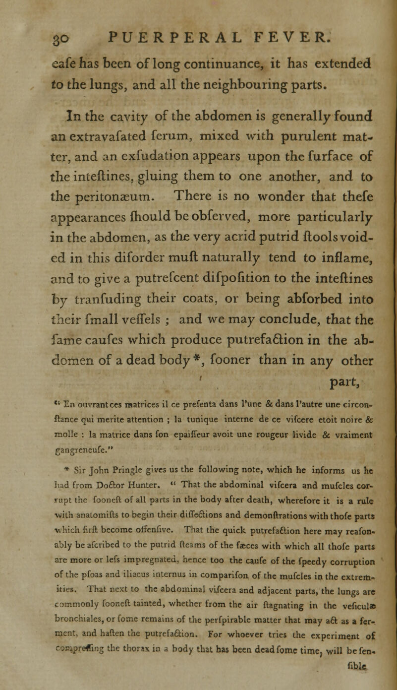 eafe has been of long continuance, it has extended to the lungs, and all the neighbouring parts. In the cavity of the abdomen is generally found an extravafated fcrum, mixed with purulent mat- ter, and an exfudation appears upon the furface of the interlines, gluing them to one another, and to the peritonaeum. There is no wonder that thefe appearances fhould be obferved, more particularly in the abdomen, as the very acrid putrid flools void- ed in this diforder mull naturally tend to inflame, and to give a putrefcent difpofition to the interlines by tranfuding their coats, or being abforbed into their fmall veflels ; and we may conclude, that the fame caufes which produce putrefaction in the ab- domen of a dead body *, fooner than in any other part,  En ouvrantces matrices il ce prefenta dans l'une & dans l'autre une circon- fhnce qui merite attention ; la tunique interne de ce vifcere etoit noire & molle : la matrice dans fon epaiffeur avoit une rougeur livide & vraiment gangreneufe. * Sir John Pringle gives us the following note, which he informs us he had from Doftor Hunter.  That the abdominal vifcera and mufcles cor- rupt the fooneft of all parts in the body after death, wherefore it is a rule •with anatomifts to begin their diffedlions and demonftrations with thofe parts ■which firft become offenfive. That the quick putrefaftion here may reafon- ably be afcribed to the putrid fteams of the faces with which all thofe parts are more or lefs impregnated, hence too the caufe of the fpeedy corruption of the pfoas and iliacus internus in comparifon of the mufcles in the extrem- ities. That next to the abdominal vifcera and adjacent parts, the lungs are commonly fooneft tainted, whether from the air ftagnating in the veficulas bronchiales, or fome remains of the perfpirable matter that may aft as a fer- ment, and haften the putrefaftion. For whoever tries the experiment of reftng the thorax in a body that has been dead fome time, will be fen- fible