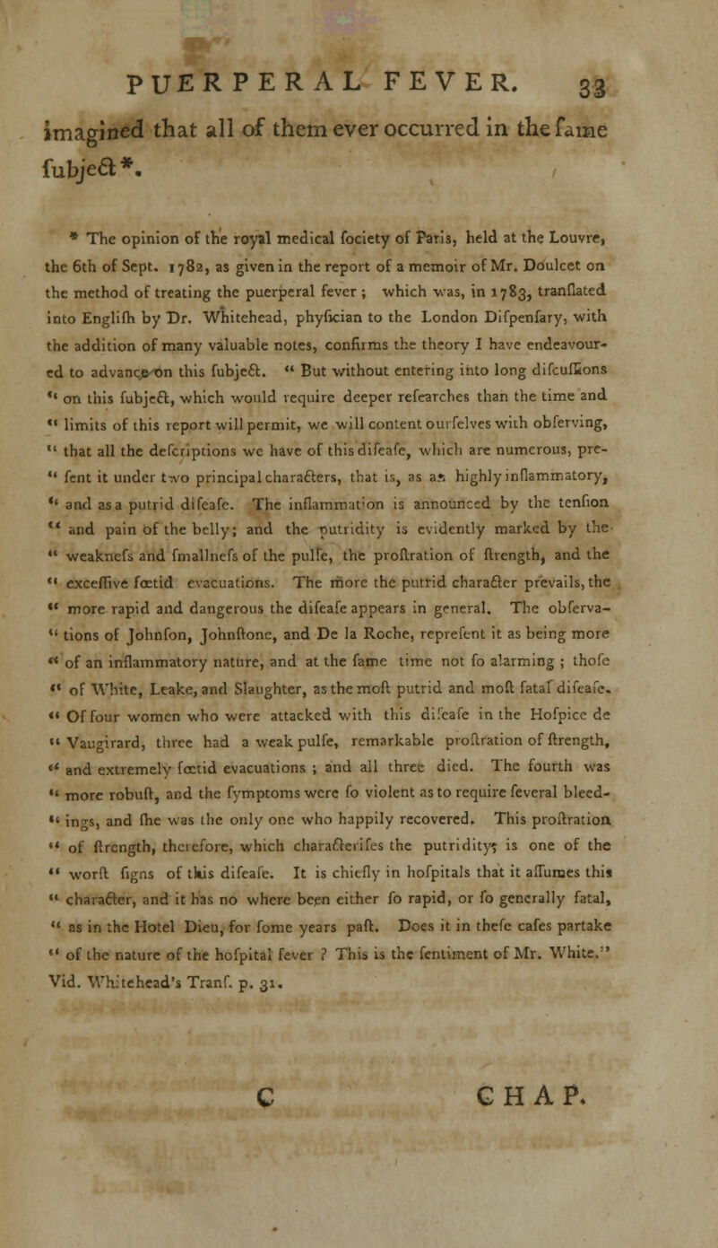 imagined that all of them ever occurred in the fame fubje6l*. * The opinion of the royal medical fociety of Paris, held at the Louvre, the 6th of Sept. 1782, as given in the report of a memoir of Mr. Doulcet on the method of treating the puerperal fever ; which was, in 1783, tranflated into Englifh by Dr. Whitehead, phyfician to the London Difpenfary, with the addition of many valuable notes, confirms the theory I have endeavour- ed to advanc>-on this fubje£t.  But without entering into long difcufiions  on this fubjeft, which would require deeper refearches than the time and  limits of this report will permit, we will content ouifelves with obferving,  that all the defcriptions we have of this difeafe, which are numerous, pre-  fent it under t^vo principal chara&ers, that is, as a?i highly inflammatory, *' and as a putrid difeafe. The inflammation is announced by the tenfion  and pain of the belly; and the putridity is evidently marked by the  weaknefs and fmallnefs of the pulfe, the proftration of ftrength, and the  exceflive foetid evacuations. The more the putrid character prevails, the •' more rapid and dangerous the difeafe appears in general. The obferva-  tions of Johnfon, Johnftone, and De la Roche, reprefent it as being more rt of an inflammatory nature, and at the fame time not fo alarming ; thofc f* of White, Leake, and Slaughter, asthemoft putrid and moil fatal difeafe. «' Of four women who were attacked with this difeafe in the Hofpice de  Vaugirard, three had a weak pulfe, remarkable proftration of ftrength,  and extremely foetid evacuations ; and all three died. The fourth was  more robuft, and the fymptomswere fo violent as to require fevcral bleed- •' ings, and fhe was the only one who happily recovered. This proftration  of ftrength, therefore, which charafterifes the putridity? is one of the  worfl figns of tkis difeafe. It is chiefly in hofpitals that it afTurnes this  character, and it has no where been cither fo rapid, or fo generally fatal,  as in the Hotel Dieu, for fome years pafl. Does it in thefe cafes partake  of the nature of the hofpital fever ? This is the fentiment of Mr. White.'' Vid. Whitehead's Tranf. p. 31, GHAP,