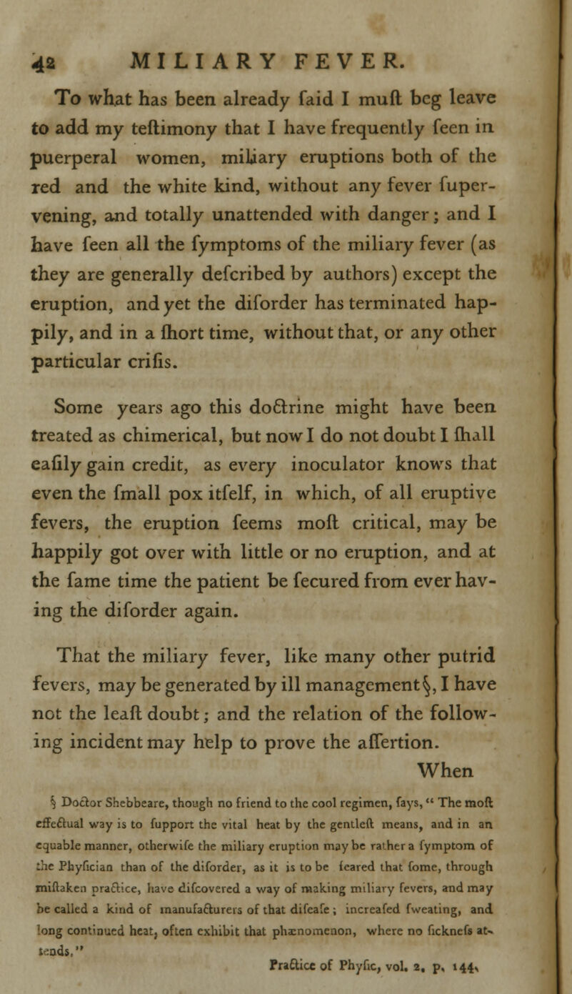 To what has been already faid I muft beg leave to add my teftimony that I have frequently feen in puerperal women, miliary eruptions both of the red and the white kind, without any fever fuper- vening, and totally unattended with danger; and I have feen all the fymptoms of the miliary fever (as they are generally defcribed by authors) except the eruption, and yet the diforder has terminated hap- pily, and in a fhort time, without that, or any other particular crifis. Some years ago this doctrine might have been treated as chimerical, but now I do not doubt I mail eafily gain credit, as every inoculator knows that even the fmall pox itfelf, in which, of all eruptive fevers, the eruption feems moft critical, may be happily got over with little or no eruption, and at the fame time the patient be fecured from ever hav- ing the diforder again. That the miliary fever, like many other putrid fevers, may be generated by ill management§, I have not the leaft doubt; and the relation of the follow- ing incident may help to prove the affertion. When ^ Doctor Shcbbeare, though no friend to the cool regimen, fays, The moft effe&ual way is to fupport the vital heat by the gentleft means, and in an equable manner, otherwife the miliary eruption maybe rather a fymptom of the Phyfician than of the diforder, as it is to be feared that fome, through miftaken praftice, have difcovered a way of making miliary fevers, and may be called a kind of manufacturers of that difeafe ; increafed fweating, and long continued heat, often exhibit that phenomenon, where no ficknefs aN tends, Pra&icc of Phyfic, vol. 2, p, 14^