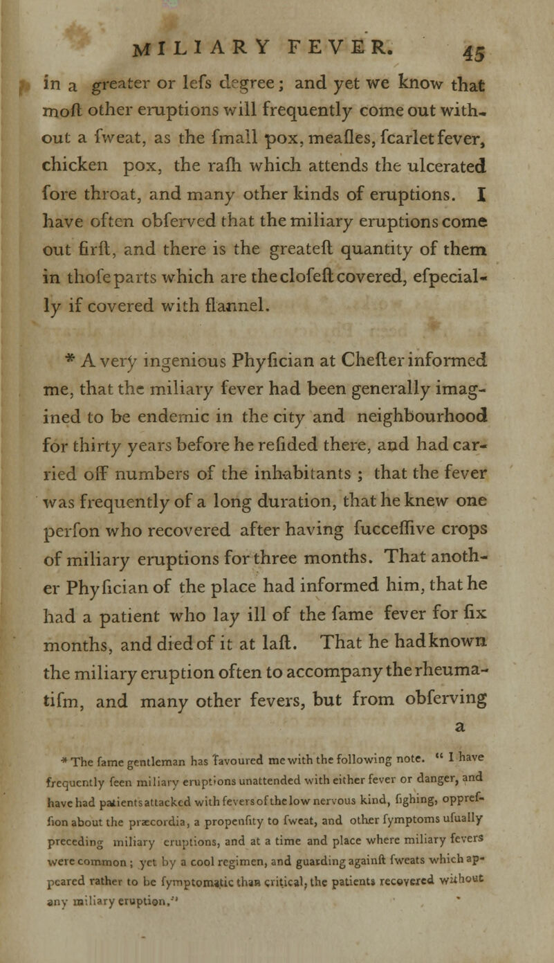 in a greater or lefs degree; and yet we know that mod other eruptions will frequently come out with, out a fweat, as the (mail pox, meafles, fcarlet fever, chicken pox, the rafh which attends the ulcerated fore throat, and many other kinds of eruptions. I have often obferved that the miliary eruptions come out firft, and there is the greateft quantity of them in thofeparts which are the clofeft covered, efpecial- ly if covered with flannel. * Avery ingenious Phyfician at Cheflerinformed me, that the miliary fever had been generally imag- ined to be endemic in the city and neighbourhood for thirty years before he refided there, and had car- ried off numbers of the inhabitants ; that the fever was frequently of a long duration, that he knew one perfon who recovered after having fucceflive crops of miliary eruptions for three months. That anoth- er Phyfician of the place had informed him, that he had a patient who lay ill of the fame fever for fix months, and died of it at laft. That he hadknown the miliary eruption often to accompany the rheuma- tifm, and many other fevers, but from obferving a * The fame gentleman has Tavoured me with the following note.  I have frequently feen miliary eruptions unattended with either fever or danger, and have had patientsattacked with fevers of the low nervous kind, fighing, oppref- fion about the praecordia, a propenfity to fweat, and other fymptoms ufually preceding miliary eruptions, and at a time and place where miliary fevers were common ; yet by a cool regimen, and guarding againft fweats which ap- peared rather to be fymptomajtic than critical, the patients recovered without any miliary eruption.''