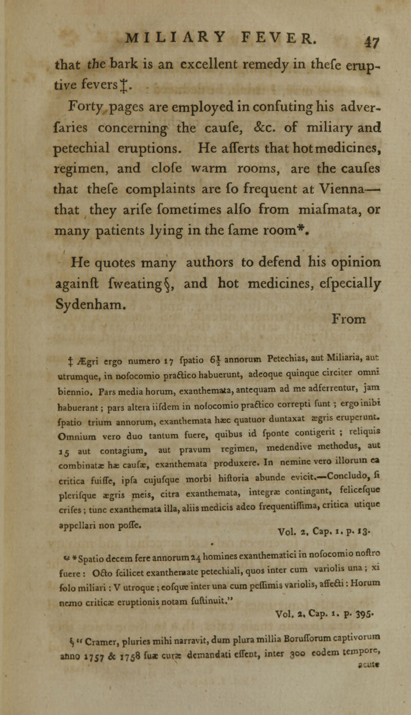 that the bark is an excellent remedy in thefe erup- tive fevers J. Forty pages are employed in confuting his adver- faries concerning the caufe, &c. of miliary and petechial eruptions. He afferts that hot medicines, regimen, and clofe warm rooms, are the caufes that thefe complaints are fo frequent at Vienna— that they arife fometimes alfo from miafmata, or many patients lying in the fame room*. He quotes many authors to defend his opinion againft fweating§, and hot medicines, efpecially Sydenham. From X iEgri ergo numero 17 fpatio 6| annorum Petechias, aut Miliaria, aut utrumque, in nofocomio pradico habuerunt, adeoque quinque circiter omni biennio. Pars media horum, exanthemata, antequam ad me adferrentur, jam habuerant; pars altera iifdem in nolocomio pradico correptL funt; ergoinibi fpatio trium annorum, exanthemata h*c quatuor duntaxat aegris eruperunU Omnium vero duo tantum fuere, quibus id fponte contigerit ; reliquie i5 aut contagium, aut pravum regimen, medendive methodus, aut combinat* he caufe, exanthemata produxere. In nemine vero illoruin ea critica fuiffe, ipfa cujufque morbi hiftoria abunde evicit.—Concludo, fi plerifque igris meis, citra exanthemata, integral contingant, felicefque crifes i tunc exanthemata ilia, aliismedicis adeo frequentiffima, critica utique appcllari non pofle. _ , _ yv r Vol. 2. Cap, 1. p. 13- ** *Spatio decern fere annorum 24 homines exanthematici in nofocomio noftro fuere : Ofto fcilicet exanthentate petechiali, quos inter cum variolis una ; xi folo miliari: V utroque ; eofque inter una cum peffimis variolis, affefti: Horum nemo criticac eruptionis notam fuftinuit. Vol. a, Cap. 1. p. 395* ^  Cramer, pluries mihi narravit, dum plura millia Borufforum captivorum anno 1757 & 1758 fu* curs demandati effect, inter 300 eodem tempore, scut*