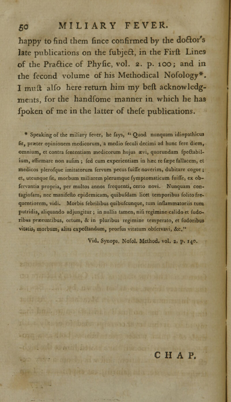 happy to find them fince confirmed by the doctor's late publications on the fubjeft, in the Firft Lines of the Practice of Phyfic, vol. 2. p. 100; and in the fecond volume of his Methodical Nofology*. I mult alfo here return him my beft acknowledg- ments, for the handfome manner in which he has fpoken of me in the latter of thefe publications. * Speaking of the miliary fever, he fays, Quod nunquam idiopathtcus fit, praeter opinionem medicorum, a medio feculi decimi ad hunc fere diem, omnium, et contra fententiam medicorum hujus sevi, quorundam fpeftabil- ium, afHrmare non aufim ; fed cum experientiam in h:ec re faepe fallacem, et medicos plerofque imitatorum fervum pecus fuifte noverim, dubitare cogor ; et, utcunque fit, morbum miliarem plerumquc fymptomaticum fuiffe, ex ob- fervantia propria, per multos annos frequenti, certo novi. Nunquam con- tagiofam, nee manifeflo epidemicam, quibufdam licet temporibus folitofre- quentiorem, vidi. Morbis febrilibus quibufcunque, turn inflammatoriis turn putridis, aliquando adjungitur ; in nullis tamen, nifi regimine calido et fudo- ribus prseuntibus, ortum, & in pluribus regimine temperato, et fudoribus vitatis, morbum, alias expeftandum, prorfus vitatum obfervavi, &c. Vid, Synops. Nofol. Method, vol. 2, p. 140.