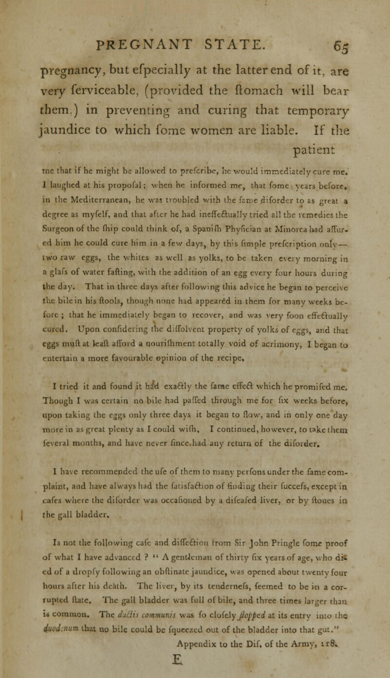 pregnancy, but efpecially at the latter end of it, are very ferviceabie, (provided the ftomach will bear them.) in preventing and curing that temporary jaundice to which fome women are liable. If the patient me that if he might be allowed to prefcribe, be would immediately cure me. 1 laughed at his propofal; when he informed me, that fome years before, in the Mediterranean, he was troubled with ihe fame diforder to as great a degree as myfelf, and that after he had ineffectually tried all the remedies the Surgeon of the fhip could think of, a Spanifh Phyfician at Minorca bad affur. ed him he could cure him in a few days, by th's fimple prefcription only— two raw eggs, the whites as well as yolks, to be taken every mornirg in a glafs of water faffing, w'uh the addition of an egg every four hours during the day. That in three days after following this advice he began to perceive the bile in his ftools, though none had appeared in them for many weeks be- fore ; that he immediately began to recover, and was very foon effectually cured. Upon confidering the diffbivent property of yolks of eggs, and that eggs muftat leaft afford a nourifhment totally void of acrimony, I began to entertain a more favourable opinion of the recipe. I tried it and found it ha'd exaftly the fame effecf which he promifed me. Though I was certain no bile had paffed through me for fix weeks before, upon taking the eggs only three days it began to flow, and in only one day more in as great plenty as I could wifh, I continued, however, to take them feveral months, and have never fince.had any return of the diforder. I have recommended thcufc of them to nianv ptrfons under the fame com- plaint, and have always had the fatisfaftion of finding their fuccefs, except in cafes where the diforder was occafioned by a difeafed liver, or by ftoues in the gall bladder. Is not the following cafe and direction from Sir John Pringle fome proof of what I have advanced ?  A gentleman of thirty fix years of age, who di6 ed of a dropfy following an obftinate jaundice, was opened about twenty four hours after his death. The liver, by its teudernefs, feemed to be in a cor- rupted flate. The gall bladder was full of bile, and three times larger than U common. The duetts communis was fo c[o(t\y jiepped at its entry into the iuodmum that no bile could be fqueezed out of the bladder into that gut. Appendix to the Dif. of the Army, ir8.