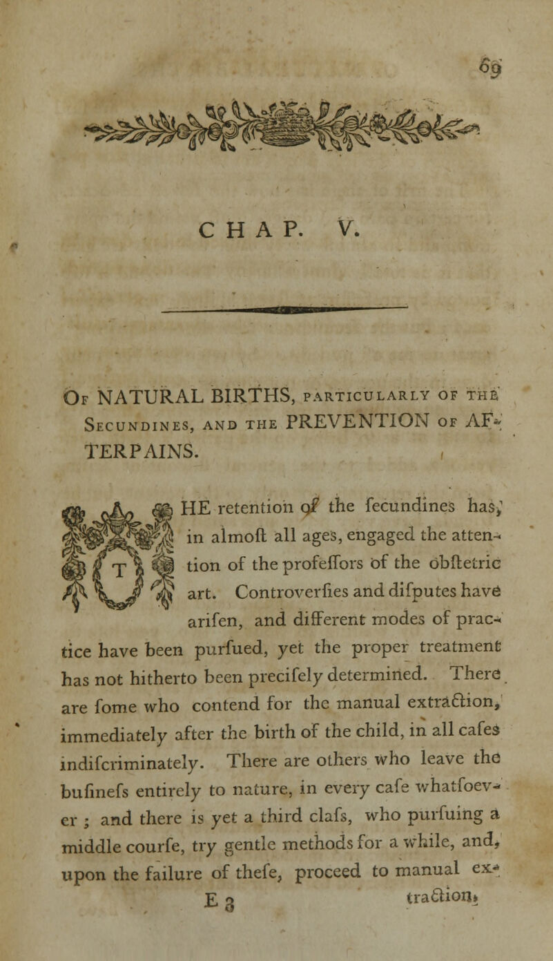 % CHAP. V. Of NATURAL BIRTHS, particularly of the Secundines, and the PREVENTION of AF* TERPAINS. HE retention q£ the fecundines has,1 ]§ in almoft all ages, engaged the atten- tion of the profeffors of the obftetric rfv art. Controverfies and difputes have arifen, and different modes of prac- tice have been purfued, yet the proper treatment has not hitherto been precifely determined. There are fome who contend for the manual extraction, immediately after the birth of the child, in all cafe* indifcriminately. There are others who leave the bufinefs entirely to nature, in every cafe whatsoev- er ; and there is yet a third clafs, who purfuing a middle courfe, try gentle methods for a while, and, upon the failure of thefe, proceed to manual ex- £ o tra£tion»