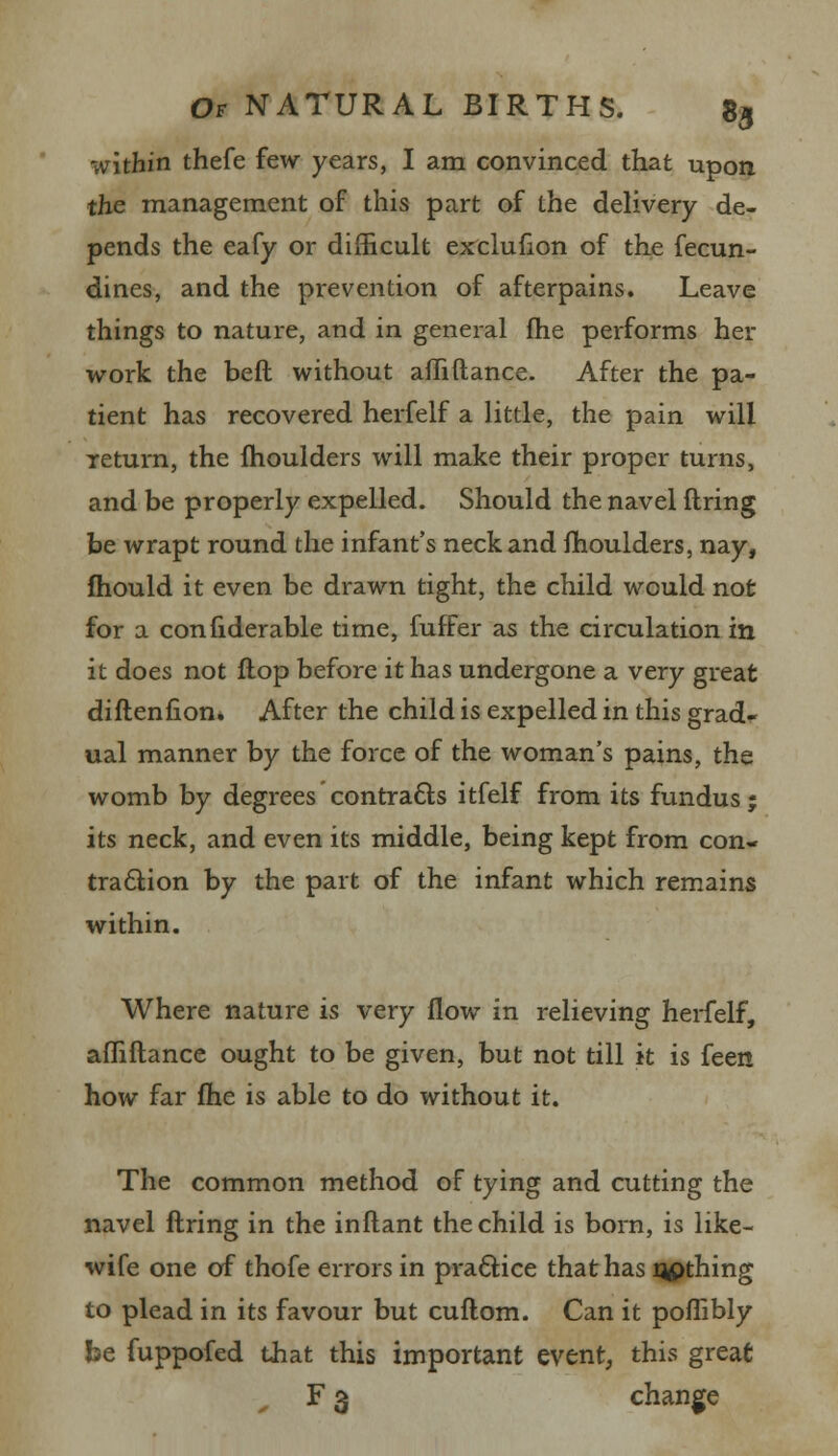 within thefe few years, I am convinced that upon the management of this part of the delivery de- pends the eafy or difficult exclufion of the fecun- dines, and the prevention of afterpains. Leave things to nature, and in general fhe performs her work the beft without afhftance. After the pa- tient has recovered herfelf a little, the pain will return, the moulders will make their proper turns, and be properly expelled. Should the navel firing be wrapt round the infant's neck and moulders, nay, mould it even be drawn tight, the child would not for a confiderable time, fuffer as the circulation in it does not flop before it has undergone a very great diflenfion. After the child is expelled in this grad- ual manner by the force of the woman's pains, the womb by degrees contracts itfelf from its fundus; its neck, and even its middle, being kept from con- traction by the part of the infant which remains within. Where nature is very flow in relieving herfelf, afhftance ought to be given, but not till it is feen how far fhe is able to do without it. The common method of tying and cutting the navel firing in the inflant the child is born, is like- wife one of thofe errors in practice that has qpthing to plead in its favour but cuflom. Can it poflibly be fuppofed that this important event, this great F 3 change