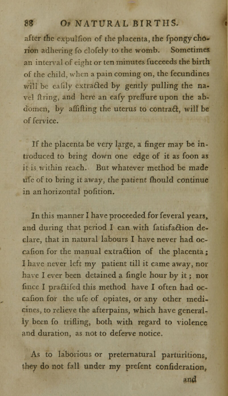 after the expulfion of the placenta, the fpongy cho- rion adhering fo clofely to the womb. Sometimes an interval of eiuht or ten minutes fucceeds the birth of the child, when a pain coming on, the fecundines will be eafily extracted by gently pulling the na- vel ftiing, and here an eafy preffure upon the ab- domen, by affifling the uterus to contract, will be of fervice. If the placenta be very large, a finger may be in- troduced to bring down one edge of it as foon as it is within reach. But whatever method be made ufe of to bring it away, the patient mould continue in an horizontal pofition. In this manner I have proceeded for feveral years, and during that period I can with fatisfa&ion de- clare, that in natural labours I have never had oc- cafion for the manual extraction of the placenta ; I have never left my patient till it came away, nor have I ever been detained a fingle hour by it; nor fmce I pra£lifed this method have I often had oc- cafion for the ufe of opiates, or any other medi- cines, to relieve the afterpains, which have general- ly been fo trifling, both with regard to violence and duration, as not to deferve notice. As to laborious or preternatural parturitions, they do not fall under my prefent confideration, and