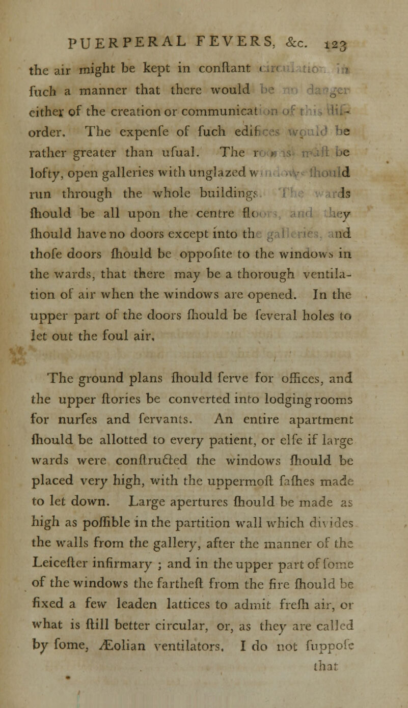 the air might be kept in conftant < fuch a manner that there would either of the creation or communicat order. The expenfe of fuch edif e rather greater than ufual. The 1 lofty, open galleries with unglazed w d run through the whole buildings Is fhould be all upon the centre flc ;y fhould have no doors except into th nd thofe doors fhould be oppofite to the windows in the wards, that there may be a thorough ventila- tion of air when the windows are opened. In the upper part of the doors fhould be feveral holes to let out the foul air. The ground plans fhould ferve for offices, and the upper ftories be converted info lodging rooms for nurfes and fervants. An entire apartment fhould be allotted to every patient, or elfe if large wards were conflru£ied the windows fhould be placed very high, with the uppermoft fames made to let down. Large apertures fhould be made as high as poflible in the partition wall which divides the walls from the gallery, after the manner of the Leicefter infirmary ; and in the upper partoffome of the windows the fartheft from the fire fhould be fixed a few leaden lattices to admit frefh air, or what is flill better circular, or, as they are called by fome, ^Eolian ventilators. I do not fuppofc that