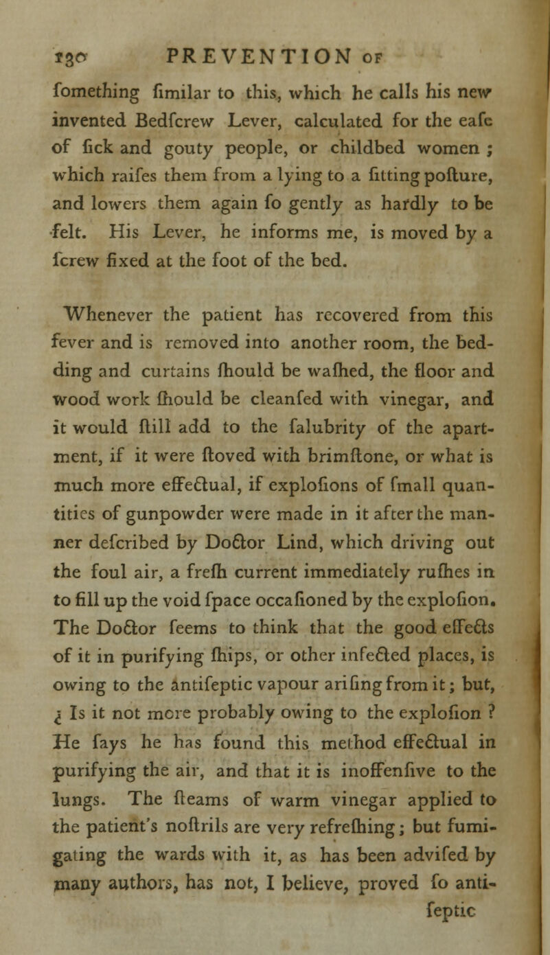 fomething fimilar to this, which he calls his new invented Bedfcrew Lever, calculated for the eafe of fick and gouty people, or childbed women ; which raifes them from a lying to a fitting pofture, and lowers them again fo gently as hardly to be ■felt. His Lever, he informs me, is moved by a icrew fixed at the foot of the bed. Whenever the patient has recovered from this fever and is removed into another room, the bed- ding and curtains mould be warned, the floor and wood work mould be cleanfed with vinegar, and it would flill add to the falubrity of the apart- ment, if it were ftoved with brimflone, or what is much more effectual, if explohons of fmall quan- tities of gunpowder were made in it after the man- ner defcribed by Doftor Lind, which driving out the foul air, a frefh current immediately rufhes in to fill up the void fpace occafioned by the explofion. The Doctor feems to think that the good effects of it in purifying fhips, or other infe&ed places, is owing to the antifeptic vapour arifingfromit; but, I Is it not mere probably owing to the explofion ? He fays he has found this method effectual in purifying the air, and that it is inofFenfive to the lungs. The fleams of warm vinegar applied to the patient's noflrils are very refrefhing; but fumi- gating the wards with it, as has been advifed by many authors, has not, I believe, proved fo anti- feptic