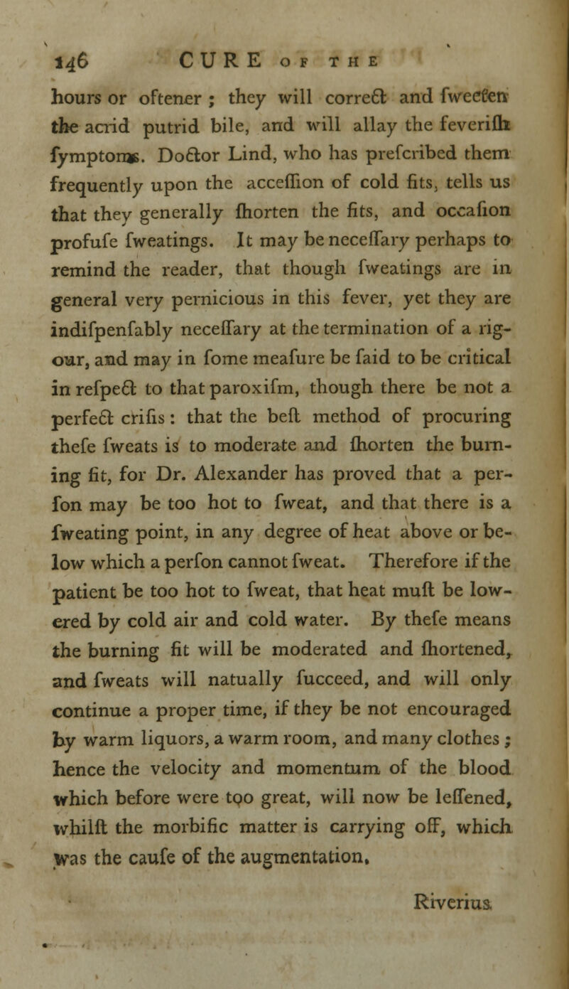 hours or oftener ; they will correct and fweeten the acrid putrid bile, and will allay the feverifh fympton*. Doctor Lind, who has prefcribed them frequently upon the acceflion of cold fits, tells us that thev generally fhorten the fits, and occafion profufe fweatings. It may beneceflary perhaps to remind the reader, that though fweatings are in general very pernicious in this fever, yet they are indifpenfably neceffary at the termination of a rig- our, and may in fome meafure be faid to be critical inrefpecl; to thatparoxifm, though there be not a perfect crifis: that the befl method of procuring thefe fweats is to moderate and fhorten the burn- ing fit, for Dr. Alexander has proved that a per- fon may be too hot to fweat, and that there is a fweating point, in any degree of heat above or be- low which a perfon cannot fweat. Therefore if the patient be too hot to fweat, that heat muft be low- ered by cold air and cold water. By thefe means the burning fit will be moderated and fhortened, and fweats will natually fucceed, and will only continue a proper time, if they be not encouraged by warm liquors, a warm room, and many clothes ; hence the velocity and momentum of the blood which before were too great, will now be leffened, whilft the morbific matter is carrying off, which was the caufe of the augmentation, Riverius.