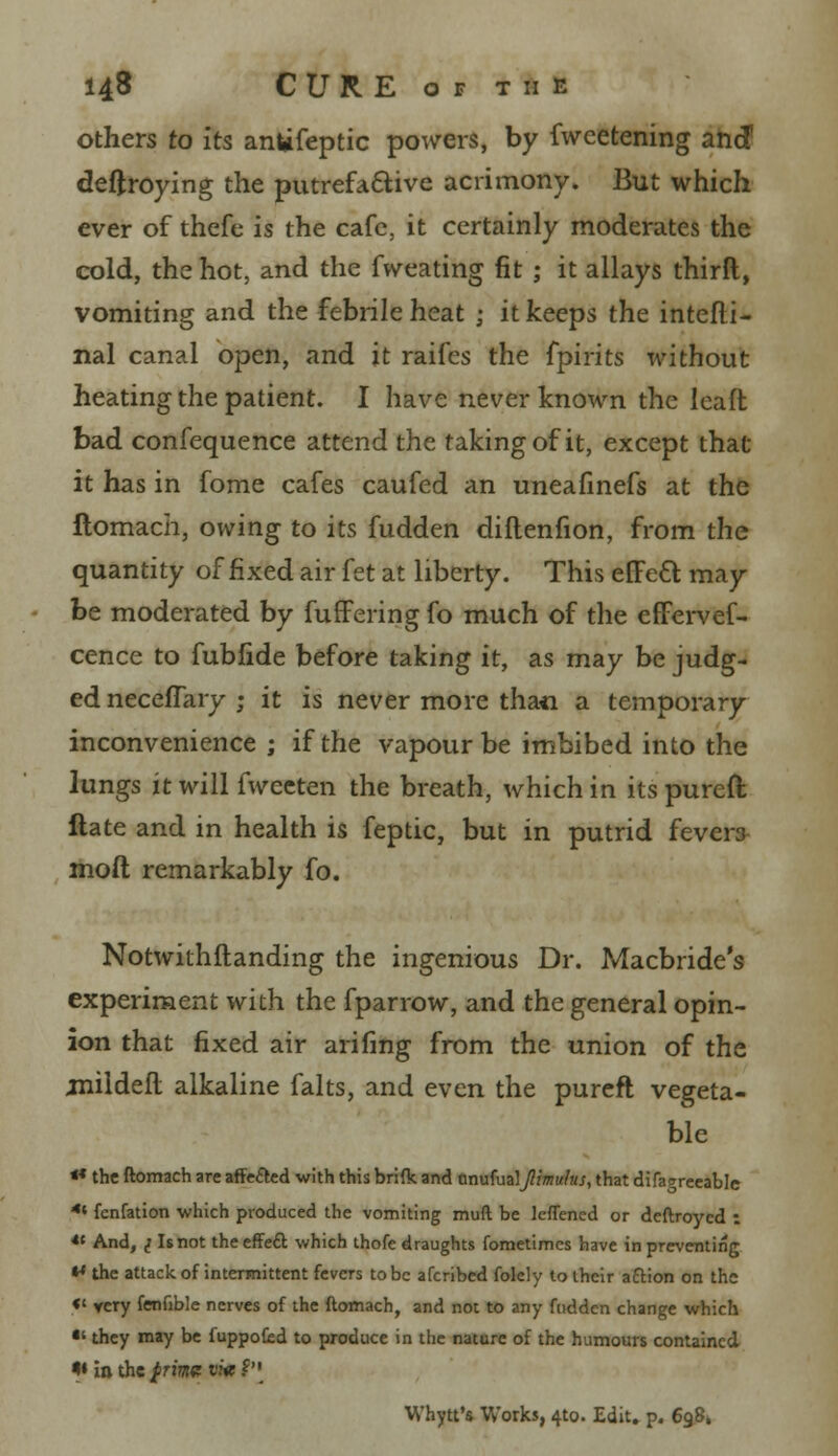 others to its anufeptic powers, by fweetening and deftroying the putrefactive acrimony. But which ever of thefe is the cafe, it certainly moderates the cold, the hot, and the fweating fit ; it allays thirft, vomiting and the febrile heat j it keeps the intefli- nal canal open, and it raifes the fpirits without heating the patient. I have never known the leaft bad confequence attend the taking of it, except that it has in fome cafes caufed an uneafinefs at the ftomach, owing to its fudden diflenfion, from the quantity of fixed air fet at liberty. This elTett may be moderated by fuffering fo much of the effervef- cence to fubfide before taking it, as may be judg- ed neceflary ; it is never more thaii a temporary inconvenience ; if the vapour be imbibed into the lungs it will fwecten the breath, which in its pureft ftate and in health is feptic, but in putrid fevers molt remarkably fo. Notwithstanding the ingenious Dr. Macbride's experiment with the fparrow, and the general opin- ion that fixed air arifing from the union of the jnildefl alkaline falts, and even the pureft vegeta- ble «* the ftomach are affiled with this brifk and anufualJlimulus, that difagrccable 4i fcnfation which produced the vomiting muft be lcflened or deftroycd : *t And, 1 Is not the effect which thofe draughts fometimcs have in preventing *» the attack of intermittent fevers to be afcribed folely to their aftion on the «' ycry fenftble nerves of the ftomach, and not to any fudden change which •' they may be fuppofed to produce in the nature of the humours contained <» in the $rme vi« ?'• Whytt's, Works, 4to. Edit. p. 6981