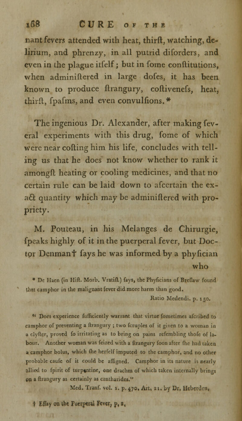 nant fevers attended with heat, thirft, watching, de- lirium, and phrenzy, in all putrid diforders, and even in the plague itfelf; but in fome constitutions, when adminiftered in large dofes, it has been known to produce ftrangury, coftivenefs, heat, third, fpafms, and even convulfions.* The ingenious Dr. Alexander, after making fev- eral experiments with this drug, fome of which were near colling him his life, concludes with tell- ing us that he does not know whether to rank it amongfl heating or cooling medicines, and that no certain rule can be laid down to afccrtain the ex- act quantity which may be adminiftered with pro- priety. M. Pouteau, in his Melanges de Chirurgie, fpeaks highly of it in the puerperal fever, but Doc- tor Denmant fays he was informed by a phyfician who * De Haen (in Hift. Morb. Vratifl.) fays, the Phyficians of Breflaw found that camphor in the malignant fever did more harm than good. Ratio Medendi. p. 150.  Does experience fufficiently warrant that virtue fometimes afcribed to camphor of preventing a ftrangury ; two fcruples of it given to a woman in a clyfter, proved fo irritating as to bring on pains refembling thofe of la- bour. Another woman was feized with a ftrangury foon after fhc had taken a camphor bolus, which (lie herfelf imputed to the camphor, and no other probable caufe of it could be affigned. Camphor in its nature is nearly allied to fpirit of turpentine, ©ne drachm of which taken internally brings on a ftrangury as certainly as cantharide*. Med. Tranf. vol. 1. p. 470. Art, 21. by Dr, Heberden, t Effay on the Puerperal Fever, p, 2,