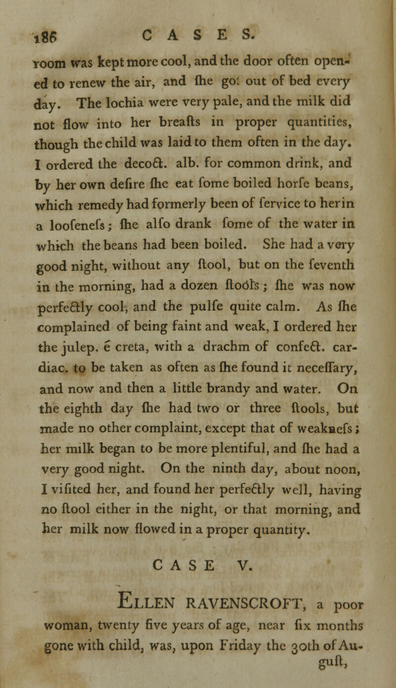 room was kept more cool, and the door often open- ed to renew the air, and fhe go: out of bed every day. The lochia were very pale, and the milk did not flow into her breafts in proper quantities, though the child was laid to them often in the day. I ordered the decoct, alb. for common drink, and by her own defire fhe eat fome boiled horfe beans, which remedy had formerly been of fervice to her in a loofenefs; fhe alfo drank fome of the water in which the beans had been boiled. She had a very good night, without any flool, but on the fevcnth in the morning, had a dozen floOts ; fhe was now perfectly cool, and the pulfe quite calm. As fhe complained of being faint and weak, I ordered her the julep, e creta, with a drachm of confett. car- diac, to be taken as often as fhe found it neceflary, and now and then a little brandy and water. On the eighth day fhe had two or three ftools, but made no other complaint, except that of weakmefs; her milk began to be more plentiful, and fhe had a very good night. On the ninth day, about noon, I vifited her, and found her perfedtly well, having no flool either in the night, or that morning, and her milk now flowed in a proper quantity. CASE V. Ellen ravenscroft, a poor woman, twenty five years of age, near fix months gone with child, was, upon Friday the 30th of Au- guft,