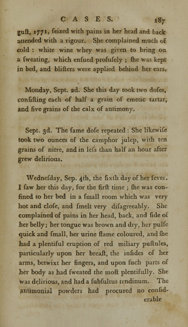 guft, i 771, feized with pains in her head and back attended with a rigour. She complained much of cold : white wine whey was given to bring on a fweating, which enfued profufely ; fhe was kept in bed, and blifters were applied behind her ears. Monday, Sept. 2d. She this day took two dofes, confifting each -of half a grain of emetic tartar, and five grains of the calx of antimony. Sept. 3d. The fame dofe repeated : She likewife took two ounces of the camphor julep, with ten grains of nitre, and in lefs than half an hour after grew delirious. Wednefday, Sep. 4th, the fixth day of her fever. I faw her this day, for the firft time ; fhe was con- fined to her bed in a fmall room which was very hot and clofe, and fmelt very difagreeably. She complained of pains in her head, back, and fide of her belly; her tongue was brown and dry, her pulfc quick and fmall, her urine flame coloured, and ihe had a plentiful eruption of red miliary puflules, particularly upon her breaft, the infides of her arms, betwixt her fingers, and upon fuch parts of her body as had fweated the molt plentifully. She was delirious, and had a fubfultus tendinum. The antimonial powders had procured no confid- erable