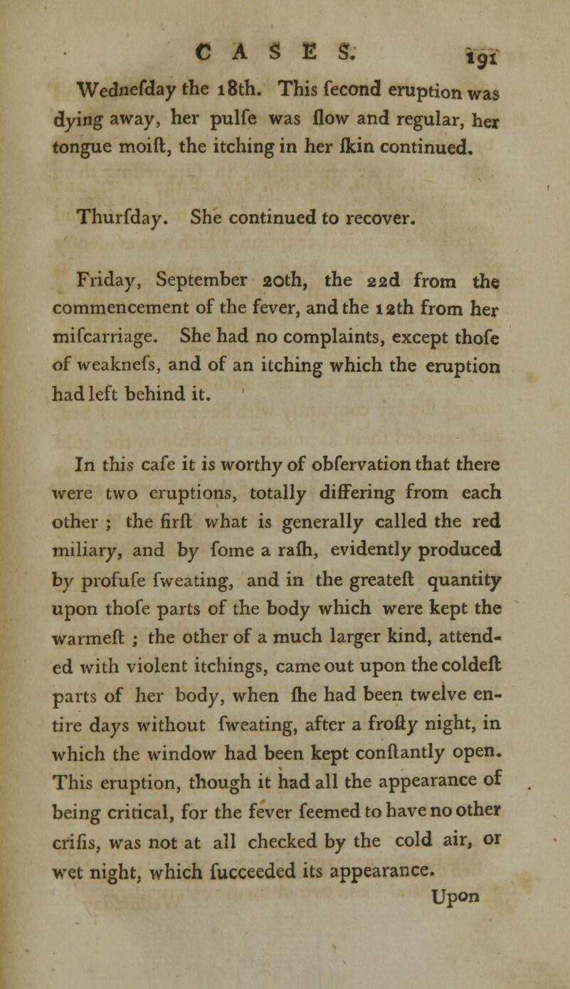 Wednefday the 18th. This fecond eruption was dying away, her pulfe was flow and regular, her tongue moift, the itching in her fkin continued. Thurfday. She continued to recover. Friday, September 20th, the 22d from the commencement of the fever, and the 12th from her mifcarriage. She had no complaints, except thofe of weaknefs, and of an itching which the eruption had left behind it. In this cafe it is worthy of obfervation that there were two eruptions, totally differing from each other ; the firft what is generally called the red miliary, and by fome a rafh, evidently produced by profufe fweating, and in the greateft quantity upon thofe parts of the body which were kept the warmeft ; the other of a much larger kind, attend- ed with violent itchings, came out upon thecoldeft parts of her body, when fhe had been twelve en- tire days without fweating, after a froliy night, in which the window had been kept conftantly open. This eruption, though it had all the appearance of being critical, for the fever feemed to have no other crifis, was not at all checked by the cold air, or wet night, which fucceeded its appearance. Upon